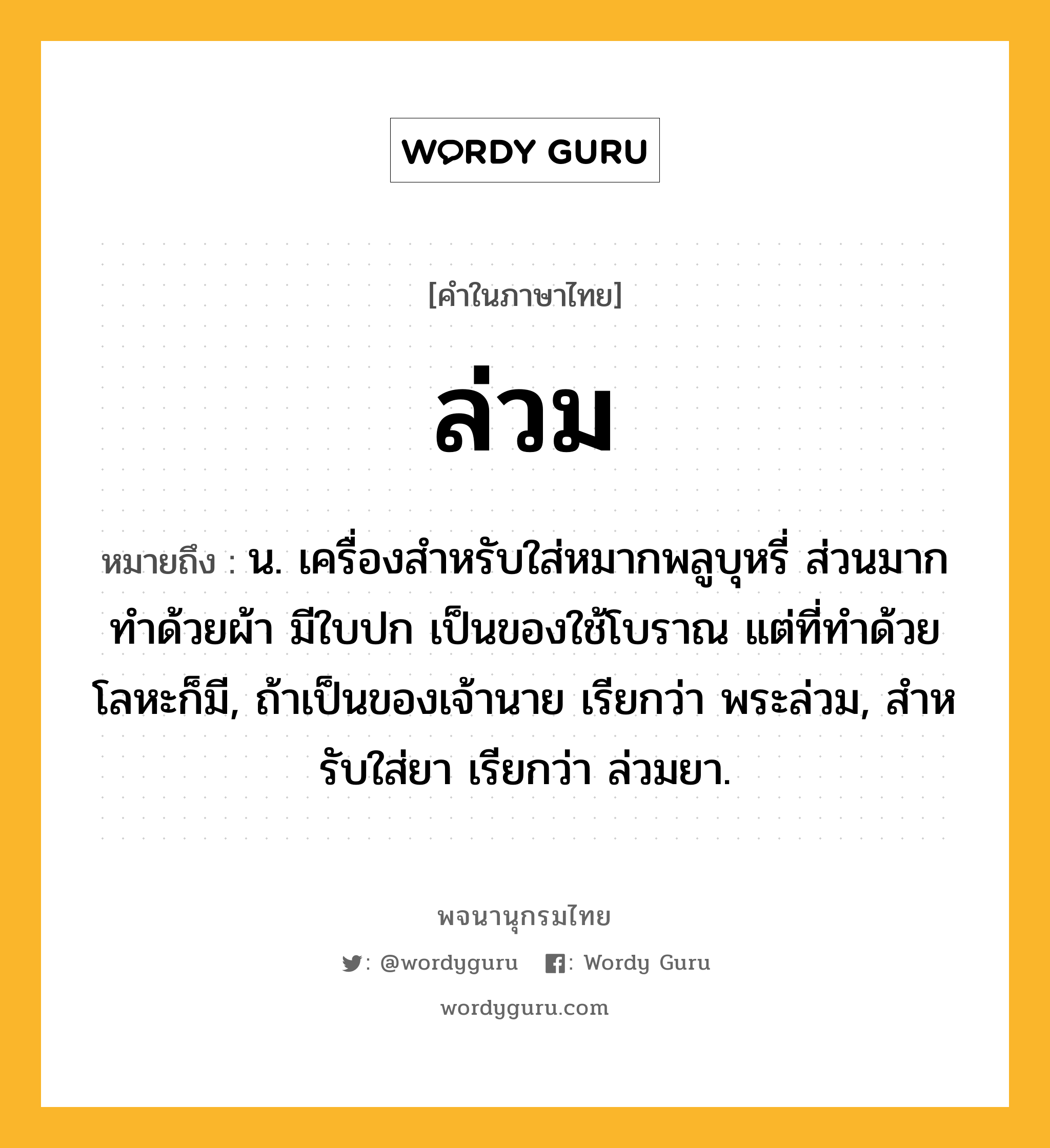 ล่วม ความหมาย หมายถึงอะไร?, คำในภาษาไทย ล่วม หมายถึง น. เครื่องสําหรับใส่หมากพลูบุหรี่ ส่วนมากทําด้วยผ้า มีใบปก เป็นของใช้โบราณ แต่ที่ทําด้วยโลหะก็มี, ถ้าเป็นของเจ้านาย เรียกว่า พระล่วม, สําหรับใส่ยา เรียกว่า ล่วมยา.