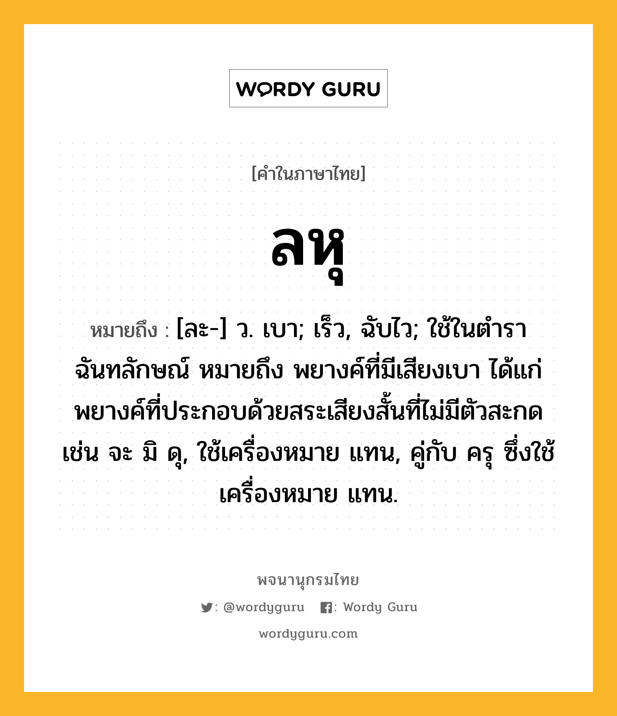 ลหุ ความหมาย หมายถึงอะไร?, คำในภาษาไทย ลหุ หมายถึง [ละ-] ว. เบา; เร็ว, ฉับไว; ใช้ในตำราฉันทลักษณ์ หมายถึง พยางค์ที่มีเสียงเบา ได้แก่ พยางค์ที่ประกอบด้วยสระเสียงสั้นที่ไม่มีตัวสะกด เช่น จะ มิ ดุ, ใช้เครื่องหมาย แทน, คู่กับ ครุ ซึ่งใช้เครื่องหมาย แทน.