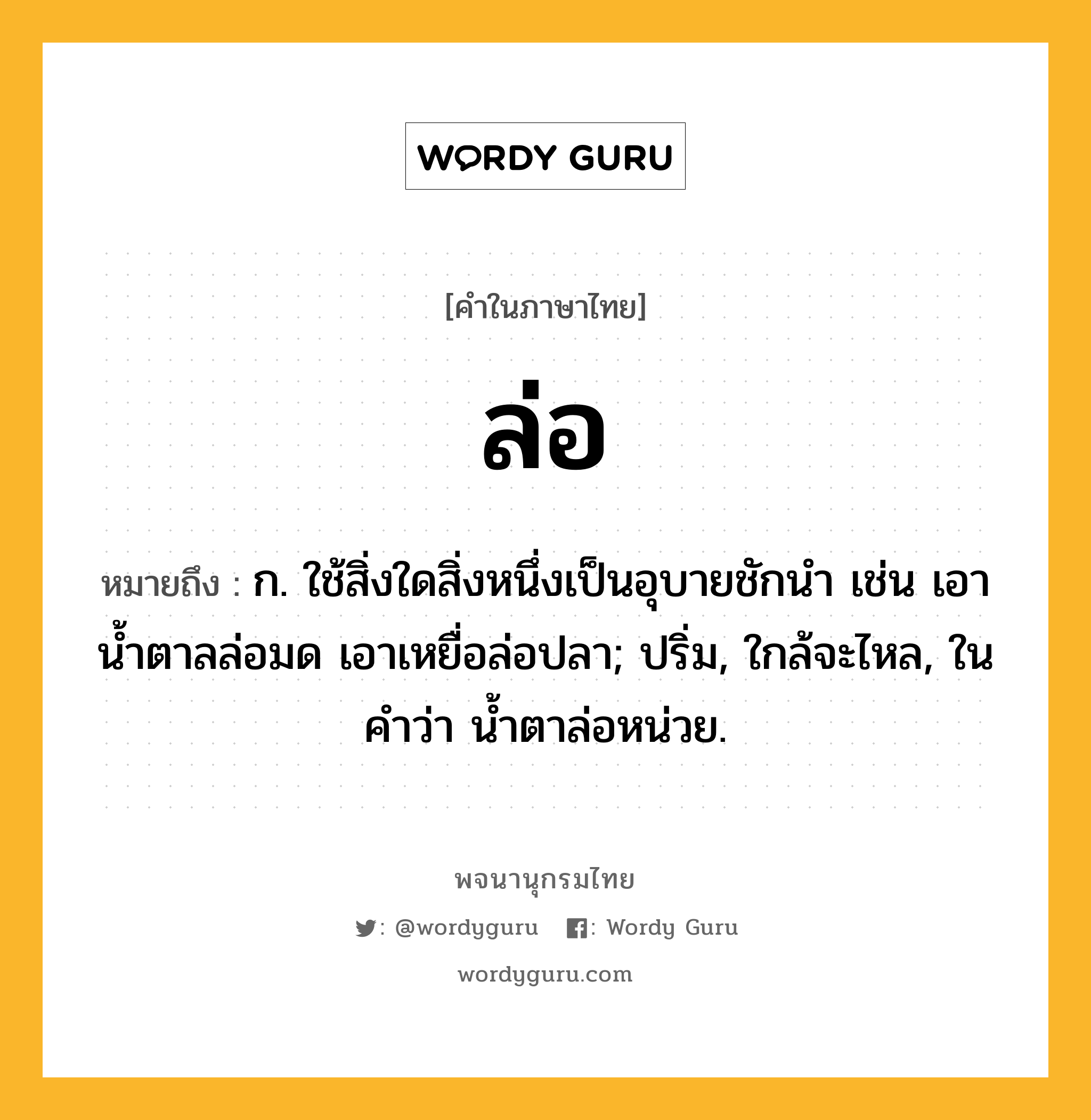 ล่อ ความหมาย หมายถึงอะไร?, คำในภาษาไทย ล่อ หมายถึง ก. ใช้สิ่งใดสิ่งหนึ่งเป็นอุบายชักนํา เช่น เอาน้ำตาลล่อมด เอาเหยื่อล่อปลา; ปริ่ม, ใกล้จะไหล, ในคำว่า น้ำตาล่อหน่วย.