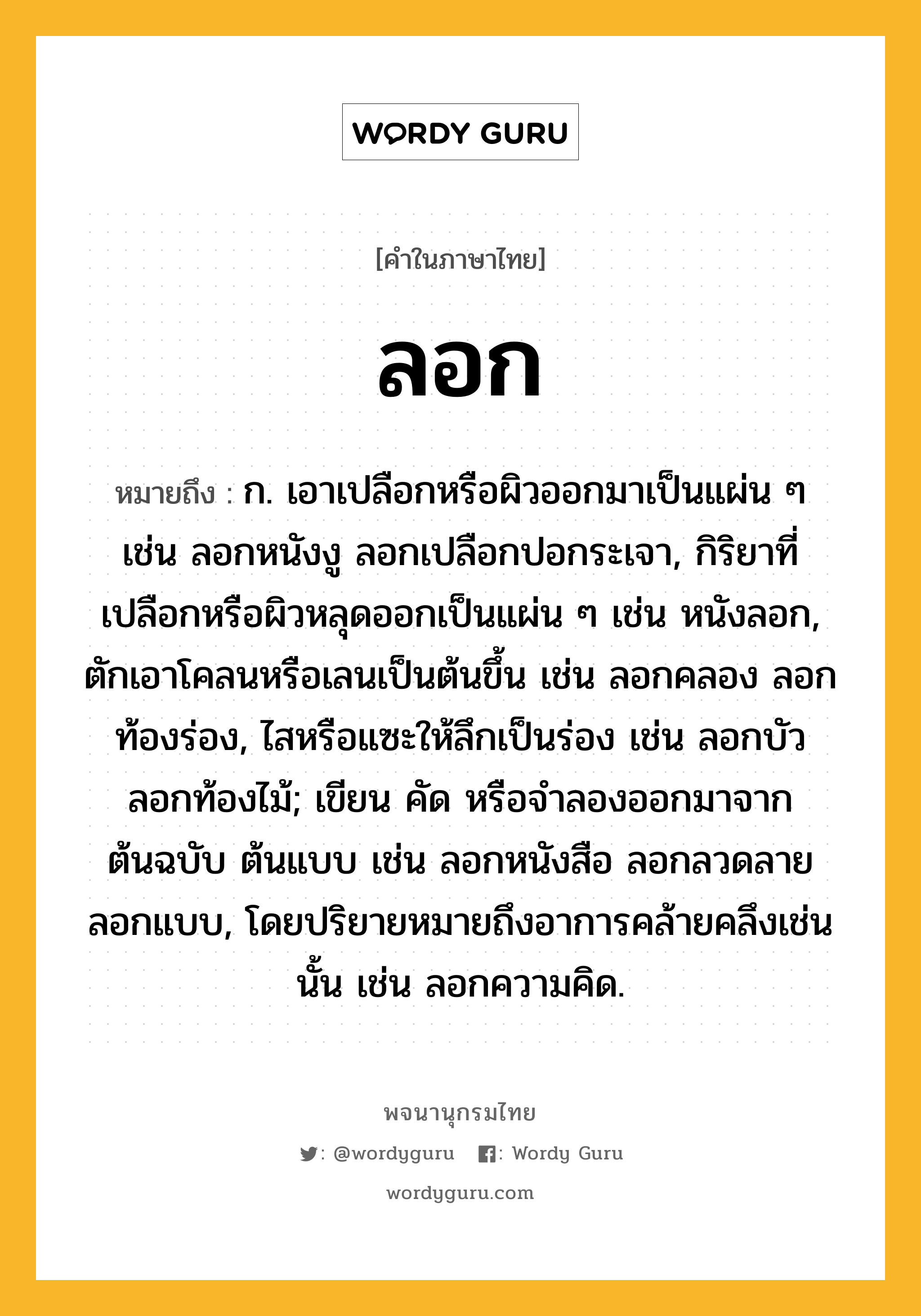 ลอก ความหมาย หมายถึงอะไร?, คำในภาษาไทย ลอก หมายถึง ก. เอาเปลือกหรือผิวออกมาเป็นแผ่น ๆ เช่น ลอกหนังงู ลอกเปลือกปอกระเจา, กิริยาที่เปลือกหรือผิวหลุดออกเป็นแผ่น ๆ เช่น หนังลอก, ตักเอาโคลนหรือเลนเป็นต้นขึ้น เช่น ลอกคลอง ลอกท้องร่อง, ไสหรือแซะให้ลึกเป็นร่อง เช่น ลอกบัว ลอกท้องไม้; เขียน คัด หรือจําลองออกมาจากต้นฉบับ ต้นแบบ เช่น ลอกหนังสือ ลอกลวดลาย ลอกแบบ, โดยปริยายหมายถึงอาการคล้ายคลึงเช่นนั้น เช่น ลอกความคิด.