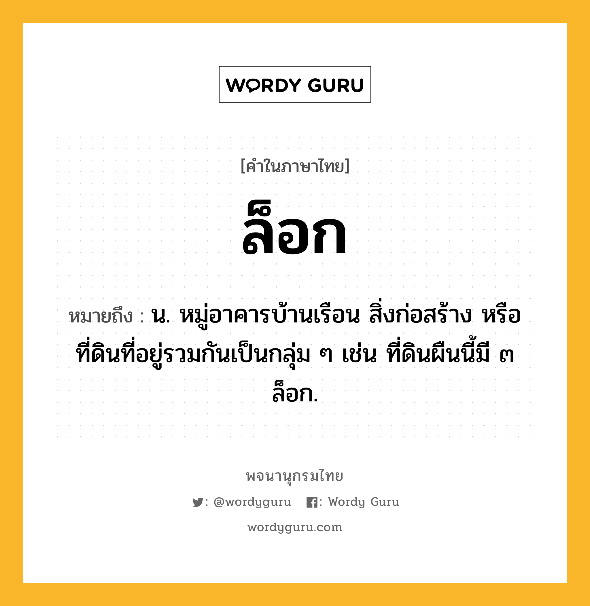 ล็อก ความหมาย หมายถึงอะไร?, คำในภาษาไทย ล็อก หมายถึง น. หมู่อาคารบ้านเรือน สิ่งก่อสร้าง หรือที่ดินที่อยู่รวมกันเป็นกลุ่ม ๆ เช่น ที่ดินผืนนี้มี ๓ ล็อก.