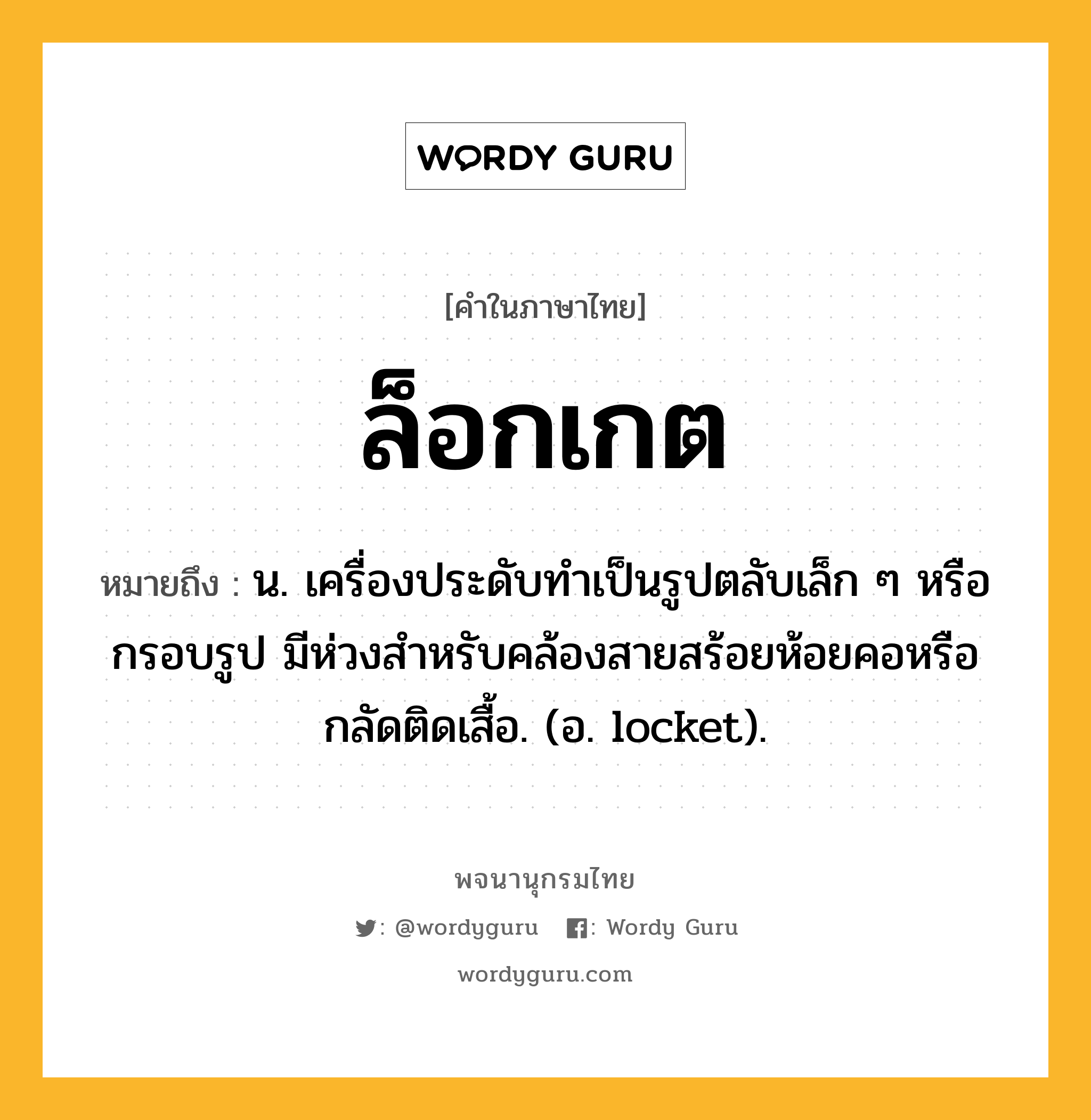 ล็อกเกต ความหมาย หมายถึงอะไร?, คำในภาษาไทย ล็อกเกต หมายถึง น. เครื่องประดับทำเป็นรูปตลับเล็ก ๆ หรือกรอบรูป มีห่วงสำหรับคล้องสายสร้อยห้อยคอหรือกลัดติดเสื้อ. (อ. locket).