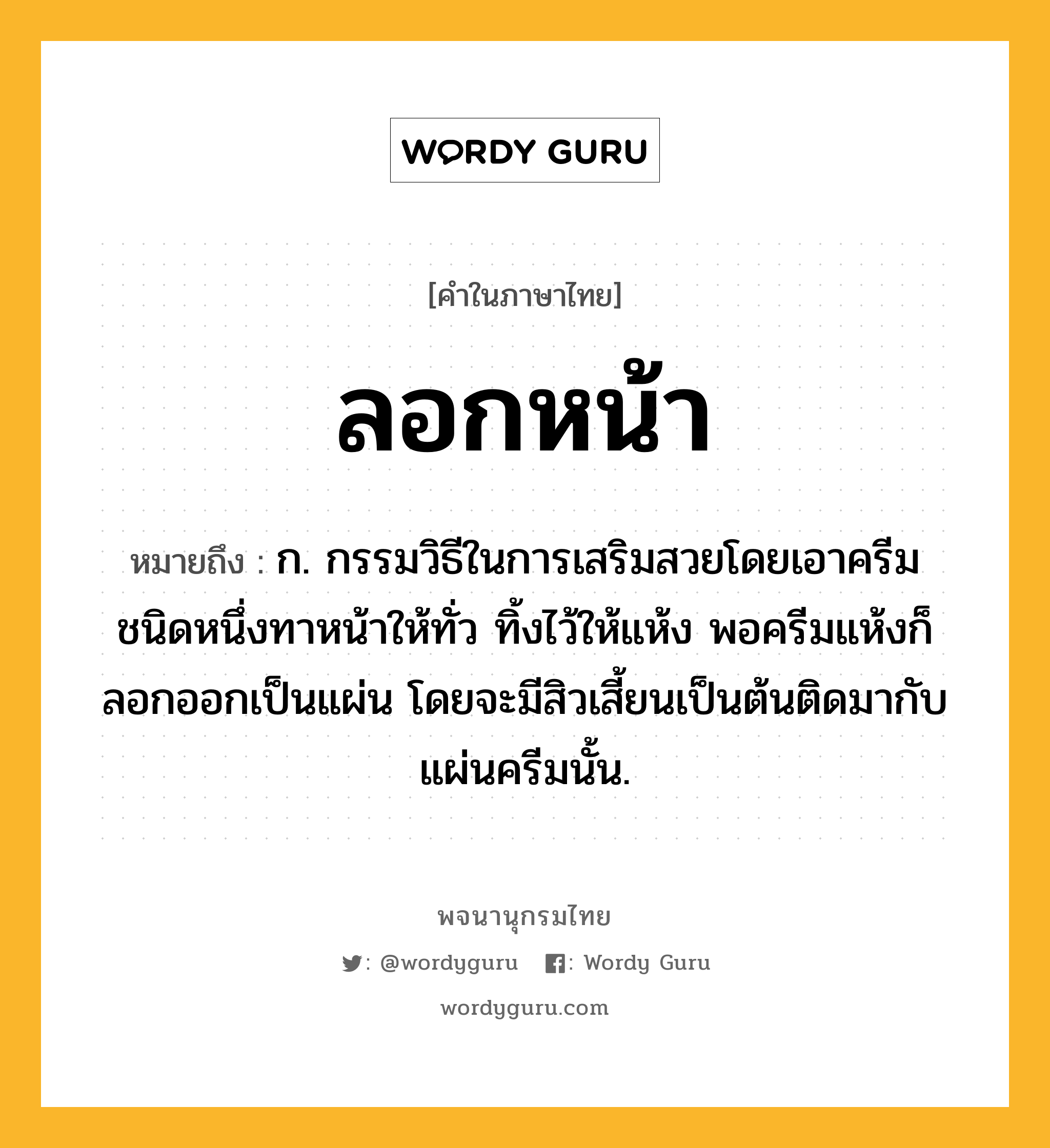 ลอกหน้า ความหมาย หมายถึงอะไร?, คำในภาษาไทย ลอกหน้า หมายถึง ก. กรรมวิธีในการเสริมสวยโดยเอาครีมชนิดหนึ่งทาหน้าให้ทั่ว ทิ้งไว้ให้แห้ง พอครีมแห้งก็ลอกออกเป็นแผ่น โดยจะมีสิวเสี้ยนเป็นต้นติดมากับแผ่นครีมนั้น.