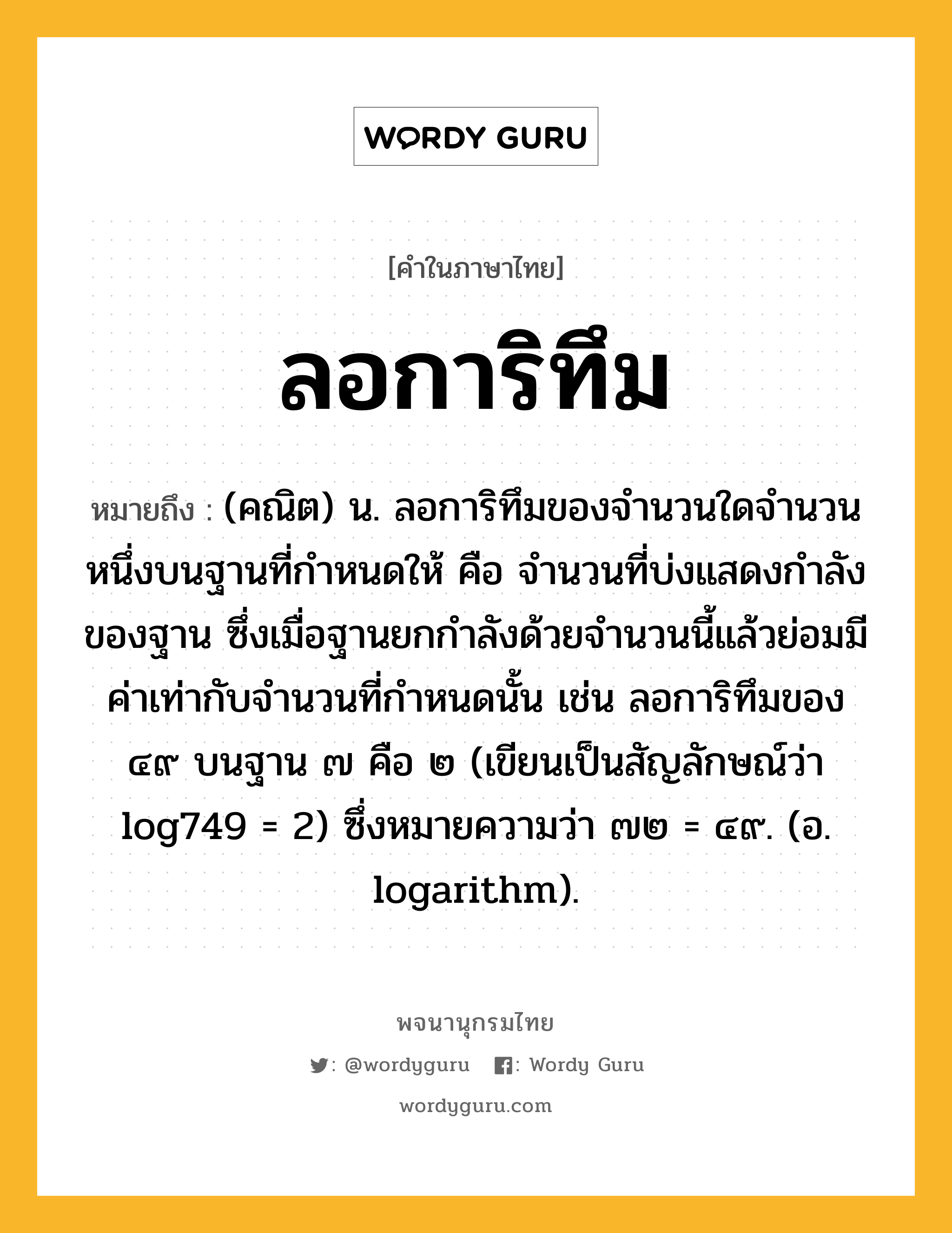 ลอการิทึม ความหมาย หมายถึงอะไร?, คำในภาษาไทย ลอการิทึม หมายถึง (คณิต) น. ลอการิทึมของจํานวนใดจํานวนหนึ่งบนฐานที่กําหนดให้ คือ จํานวนที่บ่งแสดงกําลังของฐาน ซึ่งเมื่อฐานยกกําลังด้วยจํานวนนี้แล้วย่อมมีค่าเท่ากับจํานวนที่กําหนดนั้น เช่น ลอการิทึมของ ๔๙ บนฐาน ๗ คือ ๒ (เขียนเป็นสัญลักษณ์ว่า log749 = 2) ซึ่งหมายความว่า ๗๒ = ๔๙. (อ. logarithm).