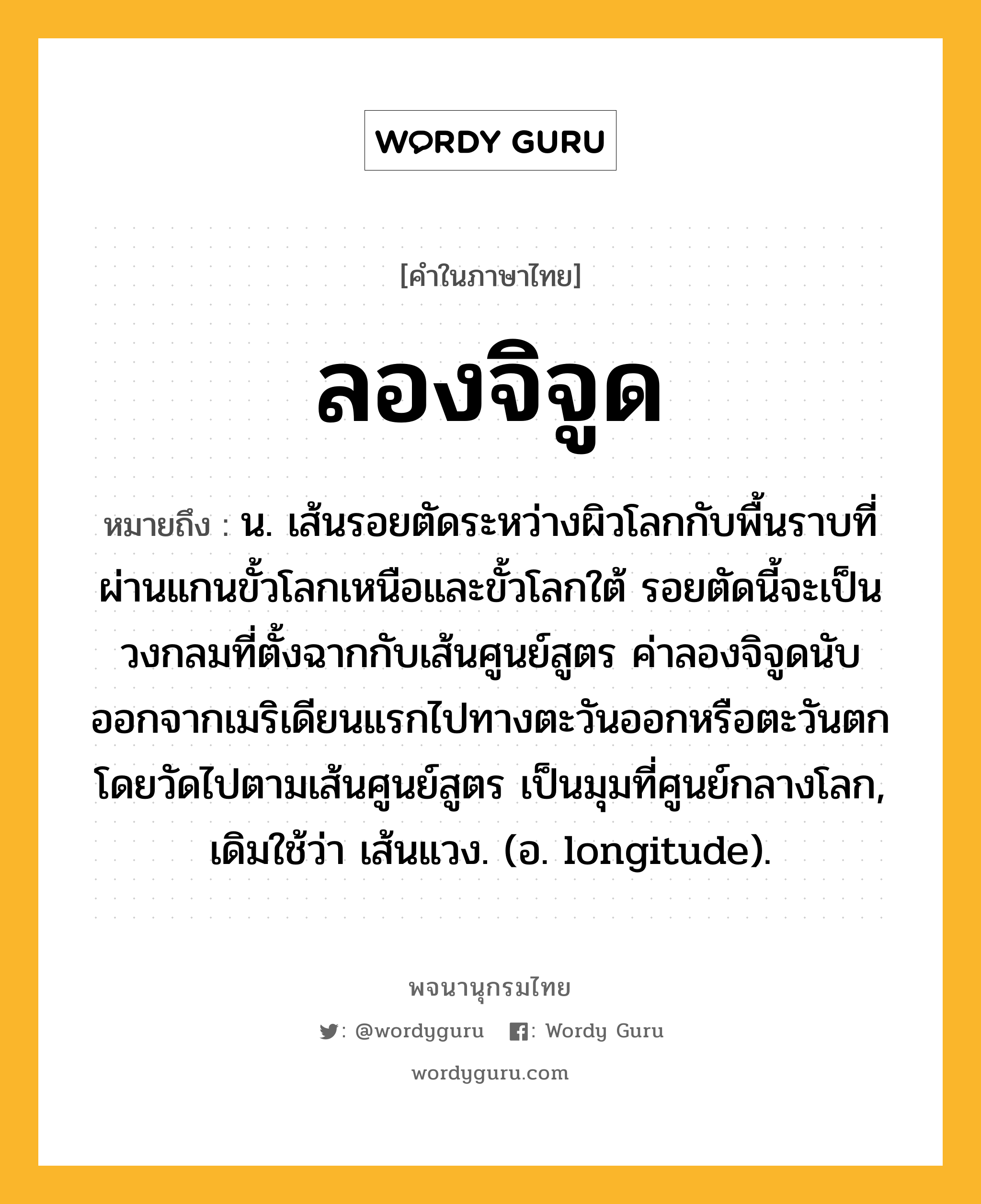 ลองจิจูด ความหมาย หมายถึงอะไร?, คำในภาษาไทย ลองจิจูด หมายถึง น. เส้นรอยตัดระหว่างผิวโลกกับพื้นราบที่ผ่านแกนขั้วโลกเหนือและขั้วโลกใต้ รอยตัดนี้จะเป็นวงกลมที่ตั้งฉากกับเส้นศูนย์สูตร ค่าลองจิจูดนับออกจากเมริเดียนแรกไปทางตะวันออกหรือตะวันตก โดยวัดไปตามเส้นศูนย์สูตร เป็นมุมที่ศูนย์กลางโลก, เดิมใช้ว่า เส้นแวง. (อ. longitude).