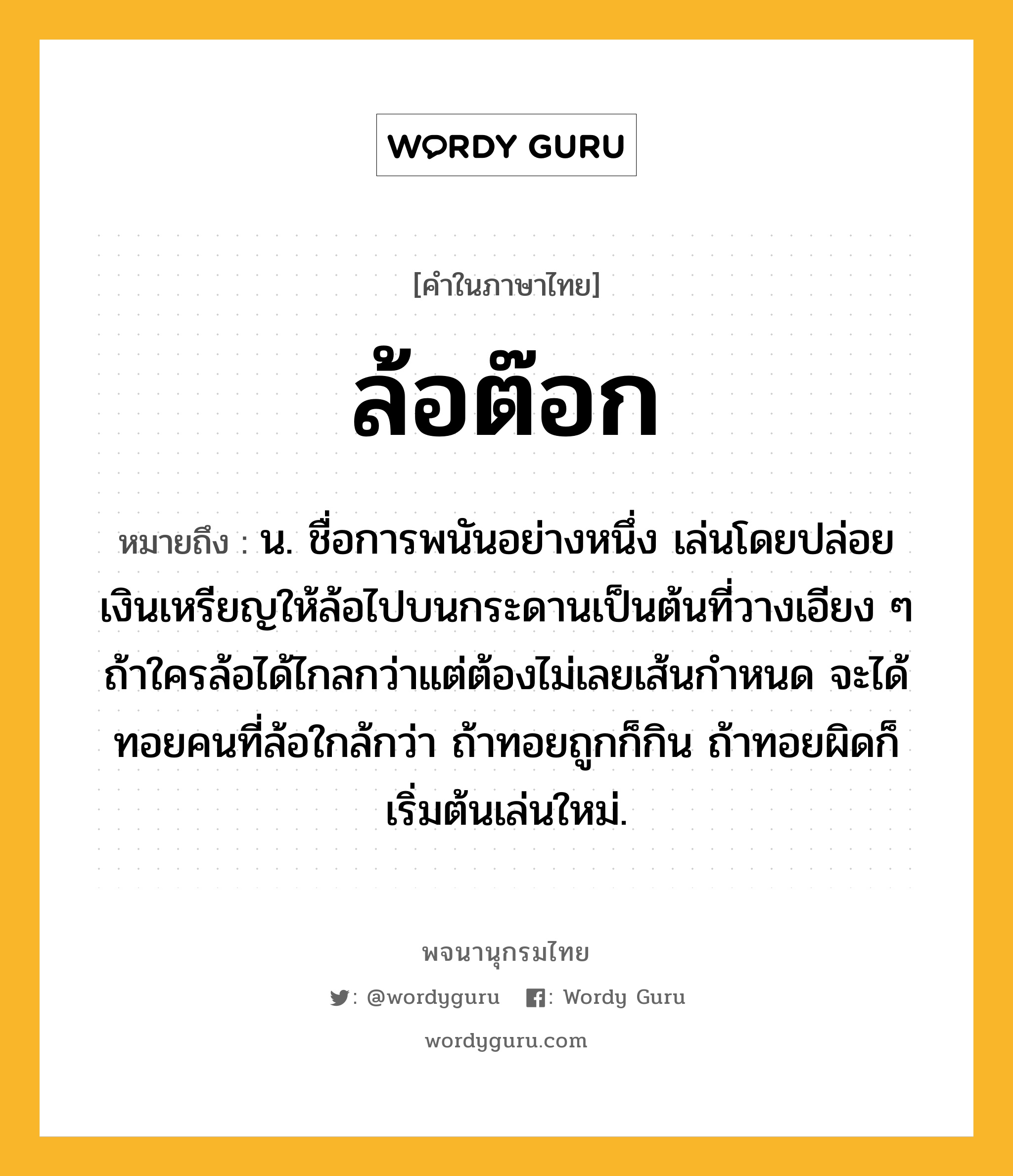 ล้อต๊อก ความหมาย หมายถึงอะไร?, คำในภาษาไทย ล้อต๊อก หมายถึง น. ชื่อการพนันอย่างหนึ่ง เล่นโดยปล่อยเงินเหรียญให้ล้อไปบนกระดานเป็นต้นที่วางเอียง ๆ ถ้าใครล้อได้ไกลกว่าแต่ต้องไม่เลยเส้นกำหนด จะได้ทอยคนที่ล้อใกล้กว่า ถ้าทอยถูกก็กิน ถ้าทอยผิดก็เริ่มต้นเล่นใหม่.