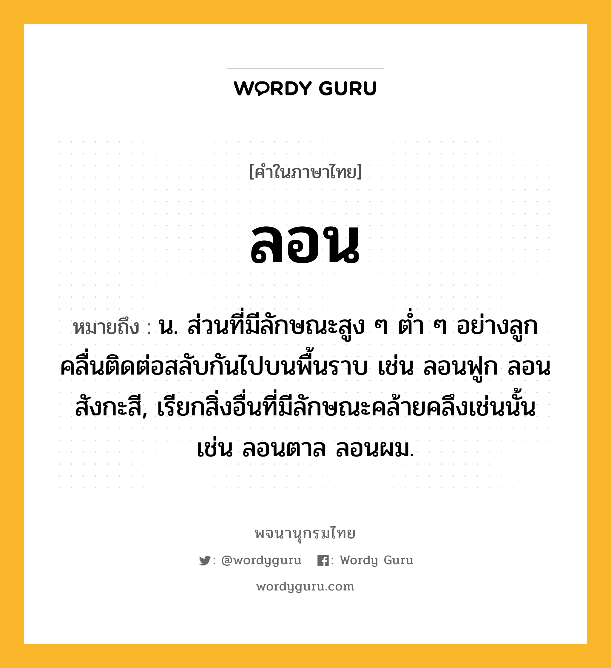 ลอน ความหมาย หมายถึงอะไร?, คำในภาษาไทย ลอน หมายถึง น. ส่วนที่มีลักษณะสูง ๆ ตํ่า ๆ อย่างลูกคลื่นติดต่อสลับกันไปบนพื้นราบ เช่น ลอนฟูก ลอนสังกะสี, เรียกสิ่งอื่นที่มีลักษณะคล้ายคลึงเช่นนั้น เช่น ลอนตาล ลอนผม.