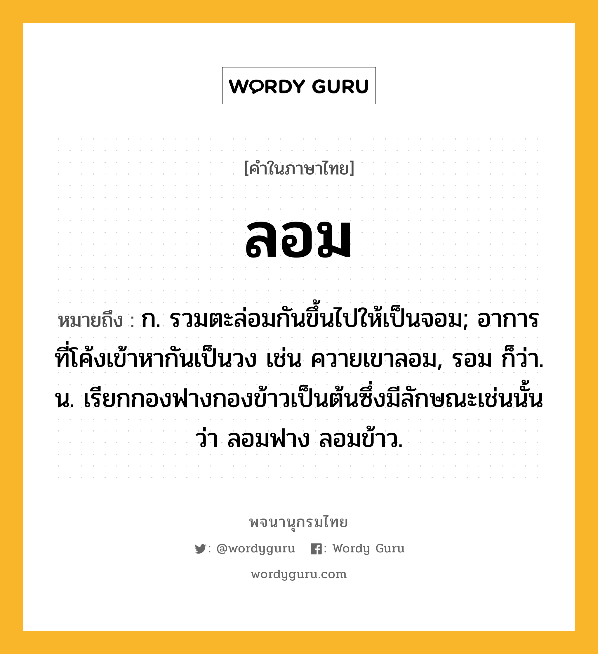 ลอม ความหมาย หมายถึงอะไร?, คำในภาษาไทย ลอม หมายถึง ก. รวมตะล่อมกันขึ้นไปให้เป็นจอม; อาการที่โค้งเข้าหากันเป็นวง เช่น ควายเขาลอม, รอม ก็ว่า. น. เรียกกองฟางกองข้าวเป็นต้นซึ่งมีลักษณะเช่นนั้นว่า ลอมฟาง ลอมข้าว.