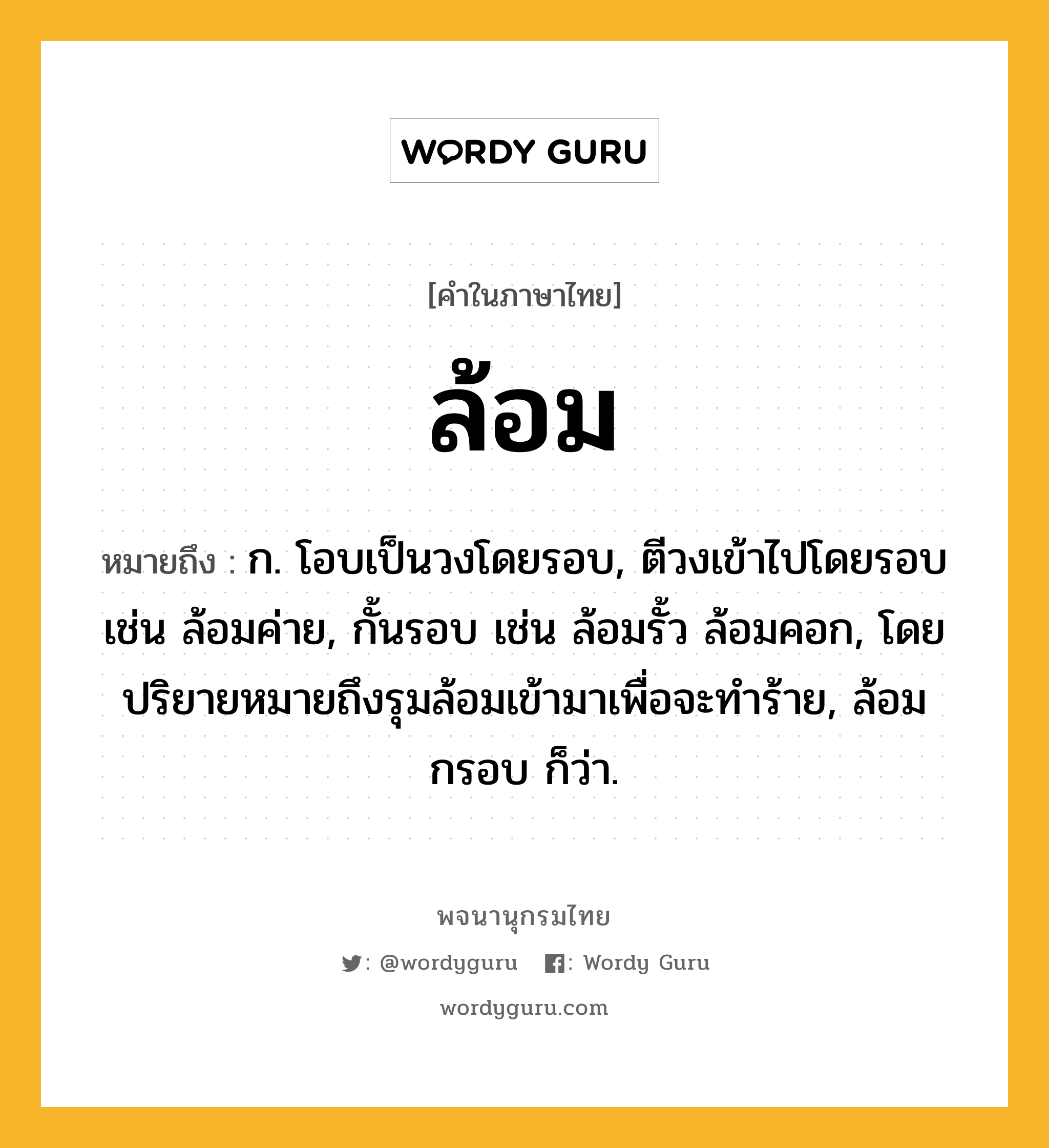 ล้อม ความหมาย หมายถึงอะไร?, คำในภาษาไทย ล้อม หมายถึง ก. โอบเป็นวงโดยรอบ, ตีวงเข้าไปโดยรอบ เช่น ล้อมค่าย, กั้นรอบ เช่น ล้อมรั้ว ล้อมคอก, โดยปริยายหมายถึงรุมล้อมเข้ามาเพื่อจะทําร้าย, ล้อมกรอบ ก็ว่า.