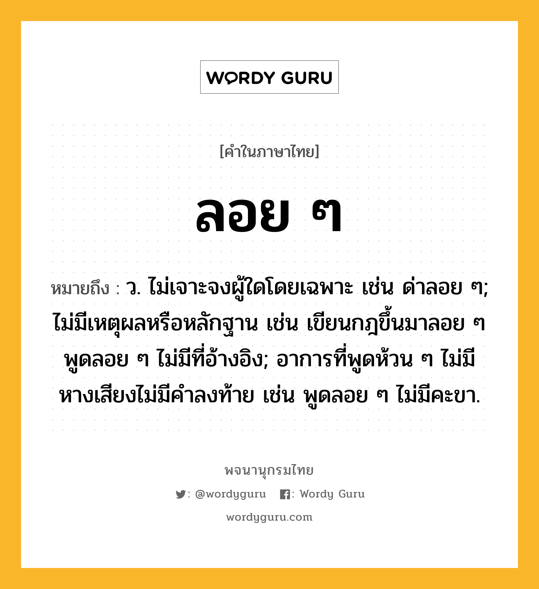 ลอย ๆ ความหมาย หมายถึงอะไร?, คำในภาษาไทย ลอย ๆ หมายถึง ว. ไม่เจาะจงผู้ใดโดยเฉพาะ เช่น ด่าลอย ๆ; ไม่มีเหตุผลหรือหลักฐาน เช่น เขียนกฎขึ้นมาลอย ๆ พูดลอย ๆ ไม่มีที่อ้างอิง; อาการที่พูดห้วน ๆ ไม่มีหางเสียงไม่มีคำลงท้าย เช่น พูดลอย ๆ ไม่มีคะขา.