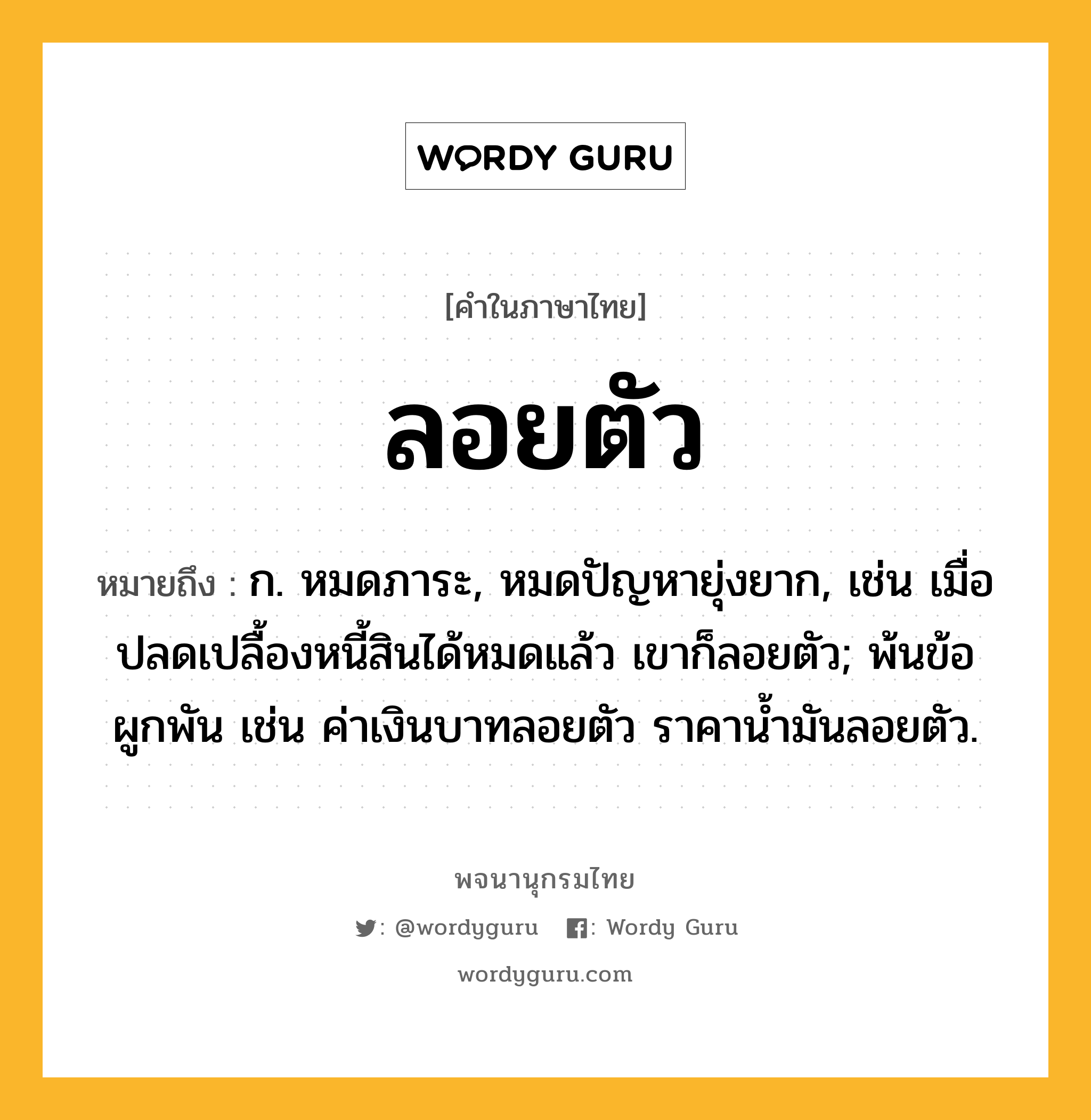 ลอยตัว ความหมาย หมายถึงอะไร?, คำในภาษาไทย ลอยตัว หมายถึง ก. หมดภาระ, หมดปัญหายุ่งยาก, เช่น เมื่อปลดเปลื้องหนี้สินได้หมดแล้ว เขาก็ลอยตัว; พ้นข้อผูกพัน เช่น ค่าเงินบาทลอยตัว ราคาน้ำมันลอยตัว.