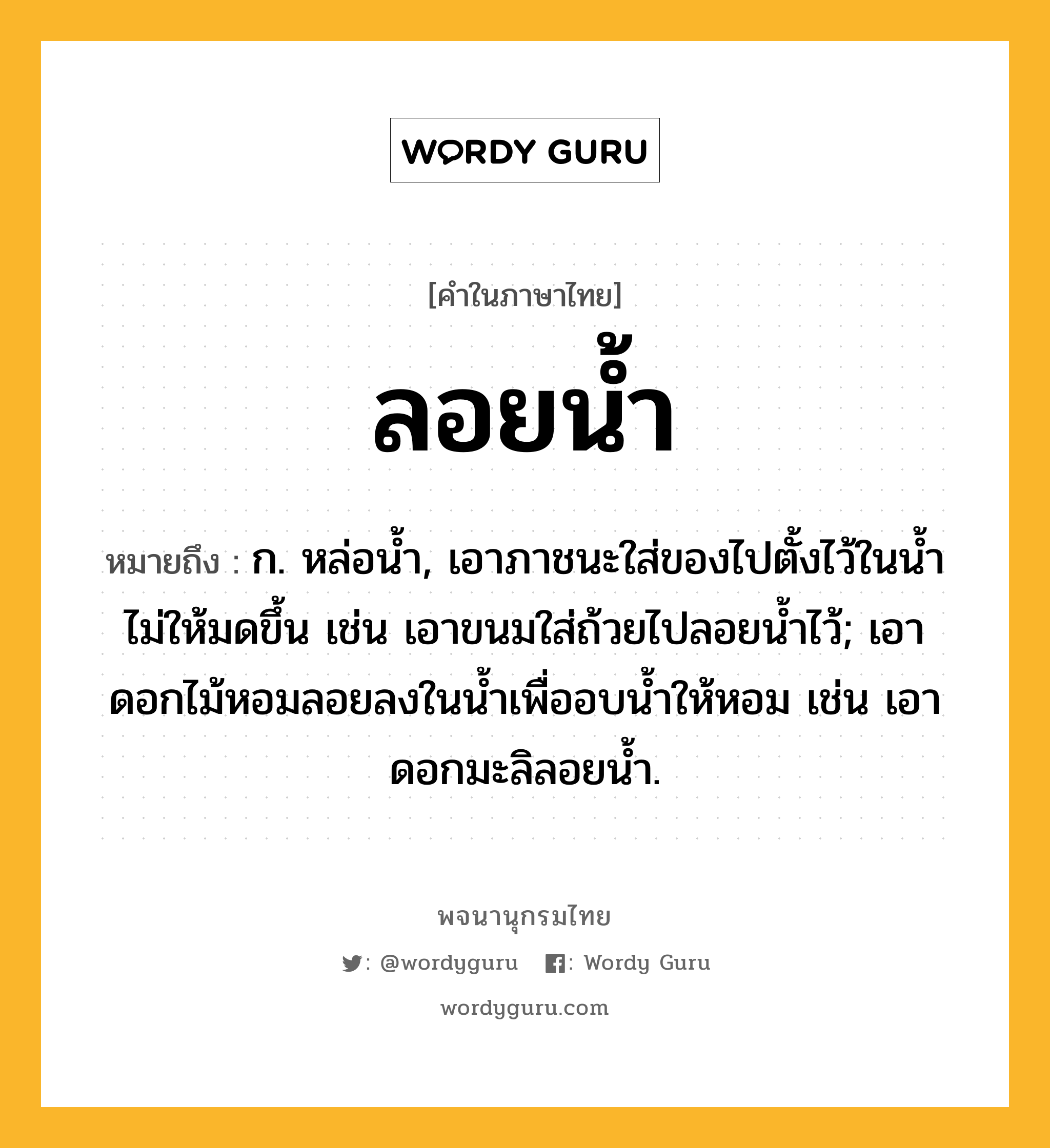 ลอยน้ำ ความหมาย หมายถึงอะไร?, คำในภาษาไทย ลอยน้ำ หมายถึง ก. หล่อน้ำ, เอาภาชนะใส่ของไปตั้งไว้ในน้ำไม่ให้มดขึ้น เช่น เอาขนมใส่ถ้วยไปลอยน้ำไว้; เอาดอกไม้หอมลอยลงในน้ำเพื่ออบน้ำให้หอม เช่น เอาดอกมะลิลอยน้ำ.