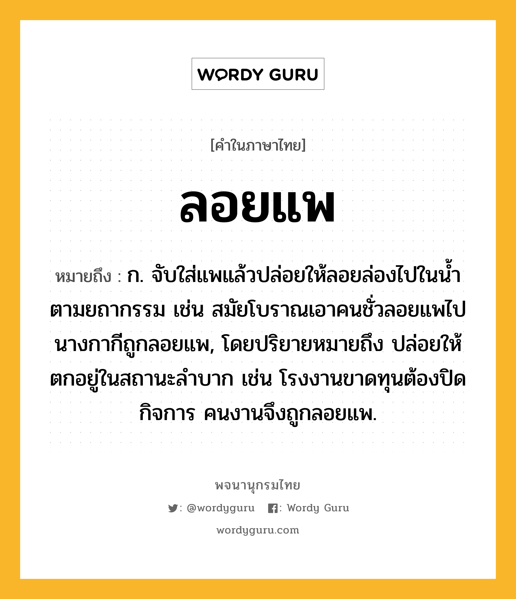 ลอยแพ ความหมาย หมายถึงอะไร?, คำในภาษาไทย ลอยแพ หมายถึง ก. จับใส่แพแล้วปล่อยให้ลอยล่องไปในน้ำตามยถากรรม เช่น สมัยโบราณเอาคนชั่วลอยแพไป นางกากีถูกลอยแพ, โดยปริยายหมายถึง ปล่อยให้ตกอยู่ในสถานะลำบาก เช่น โรงงานขาดทุนต้องปิดกิจการ คนงานจึงถูกลอยแพ.