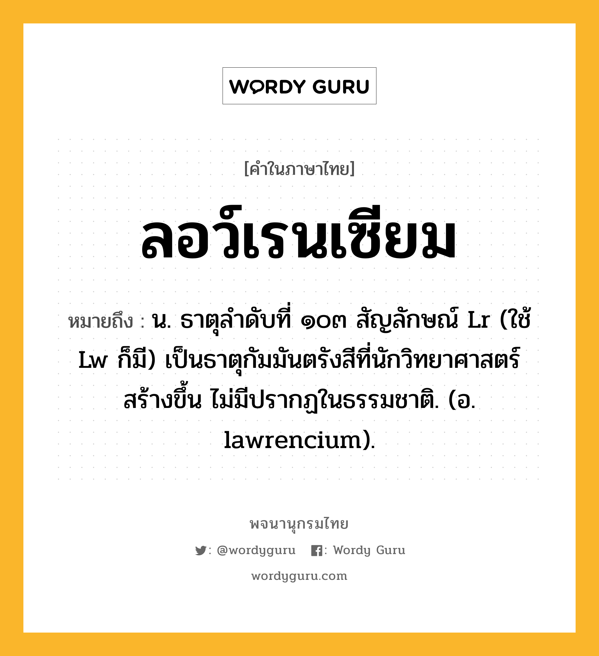 ลอว์เรนเซียม ความหมาย หมายถึงอะไร?, คำในภาษาไทย ลอว์เรนเซียม หมายถึง น. ธาตุลําดับที่ ๑๐๓ สัญลักษณ์ Lr (ใช้ Lw ก็มี) เป็นธาตุกัมมันตรังสีที่นักวิทยาศาสตร์ สร้างขึ้น ไม่มีปรากฏในธรรมชาติ. (อ. lawrencium).