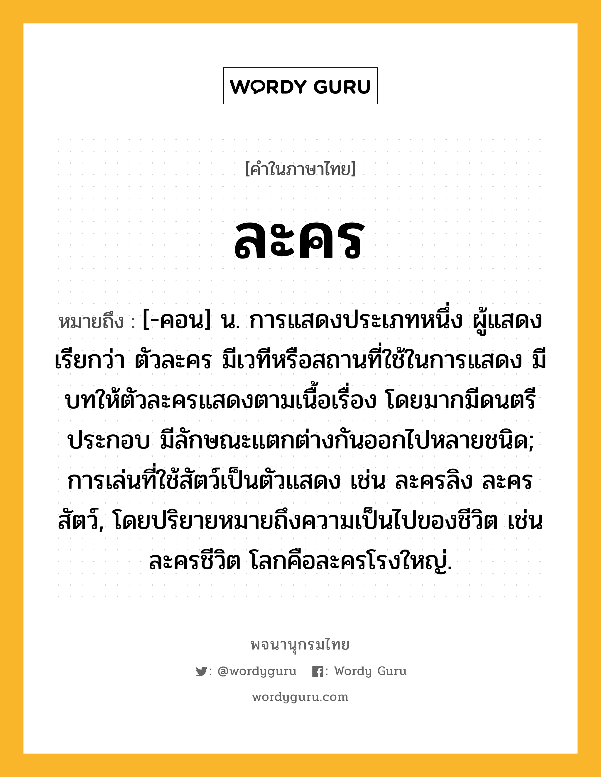 ละคร ความหมาย หมายถึงอะไร?, คำในภาษาไทย ละคร หมายถึง [-คอน] น. การแสดงประเภทหนึ่ง ผู้แสดงเรียกว่า ตัวละคร มีเวทีหรือสถานที่ใช้ในการแสดง มีบทให้ตัวละครแสดงตามเนื้อเรื่อง โดยมากมีดนตรีประกอบ มีลักษณะแตกต่างกันออกไปหลายชนิด; การเล่นที่ใช้สัตว์เป็นตัวแสดง เช่น ละครลิง ละครสัตว์, โดยปริยายหมายถึงความเป็นไปของชีวิต เช่น ละครชีวิต โลกคือละครโรงใหญ่.