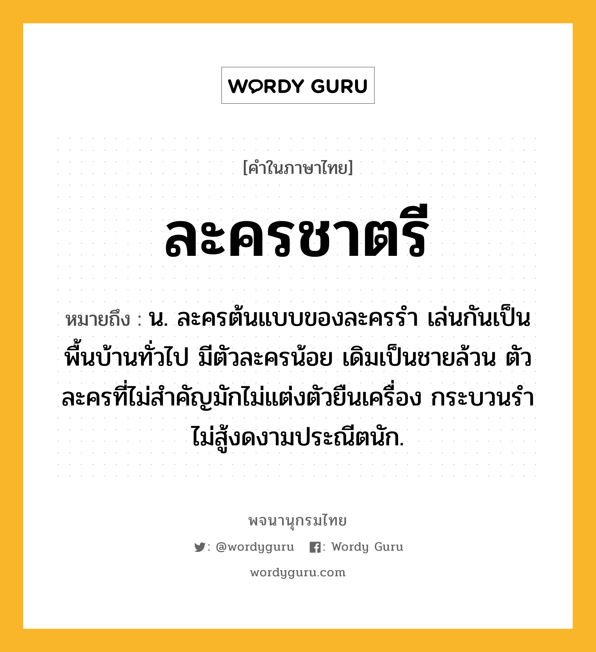 ละครชาตรี ความหมาย หมายถึงอะไร?, คำในภาษาไทย ละครชาตรี หมายถึง น. ละครต้นแบบของละครรำ เล่นกันเป็นพื้นบ้านทั่วไป มีตัวละครน้อย เดิมเป็นชายล้วน ตัวละครที่ไม่สำคัญมักไม่แต่งตัวยืนเครื่อง กระบวนรำไม่สู้งดงามประณีตนัก.