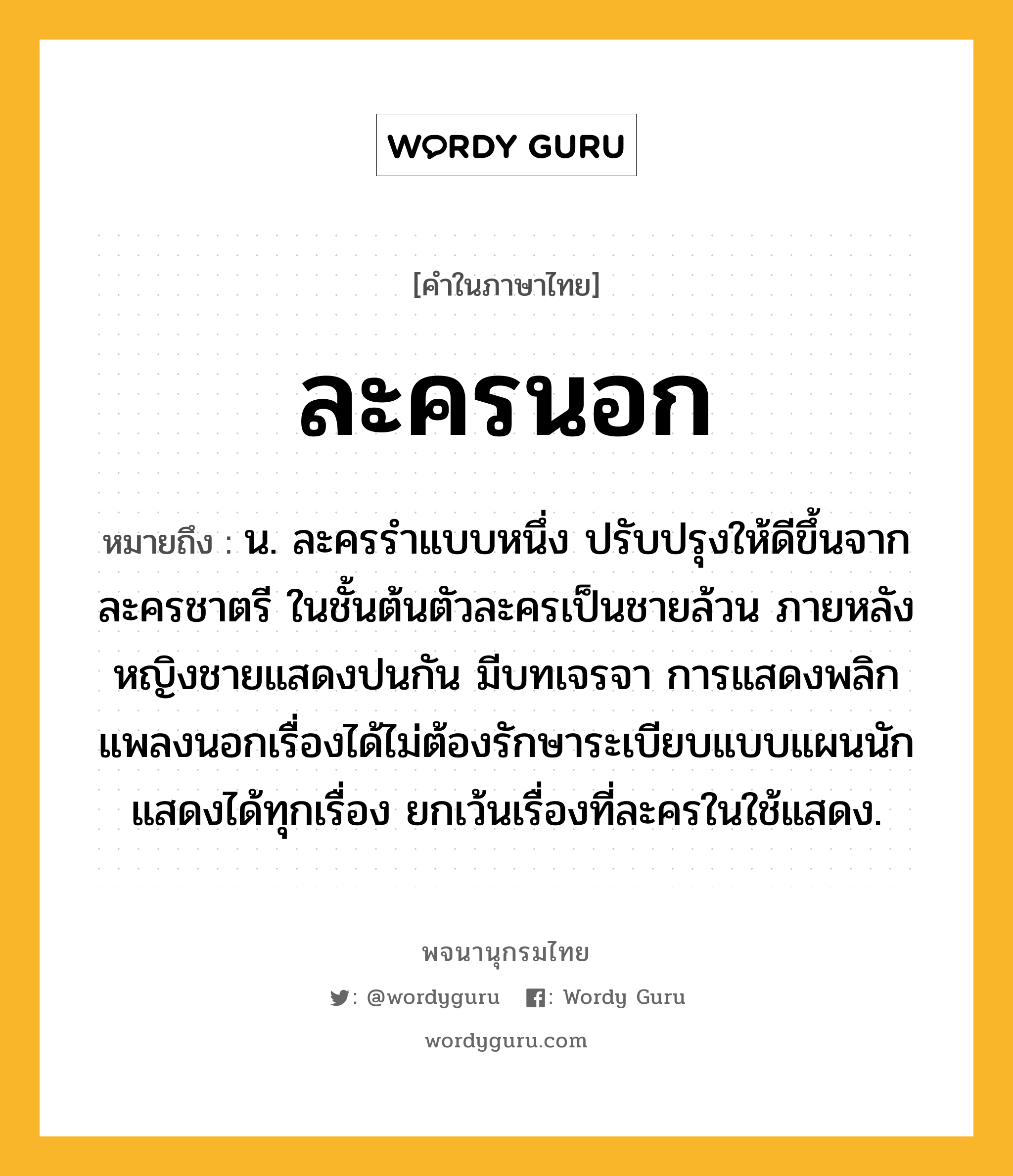 ละครนอก ความหมาย หมายถึงอะไร?, คำในภาษาไทย ละครนอก หมายถึง น. ละครรำแบบหนึ่ง ปรับปรุงให้ดีขึ้นจากละครชาตรี ในชั้นต้นตัวละครเป็นชายล้วน ภายหลังหญิงชายแสดงปนกัน มีบทเจรจา การแสดงพลิกแพลงนอกเรื่องได้ไม่ต้องรักษาระเบียบแบบแผนนัก แสดงได้ทุกเรื่อง ยกเว้นเรื่องที่ละครในใช้แสดง.