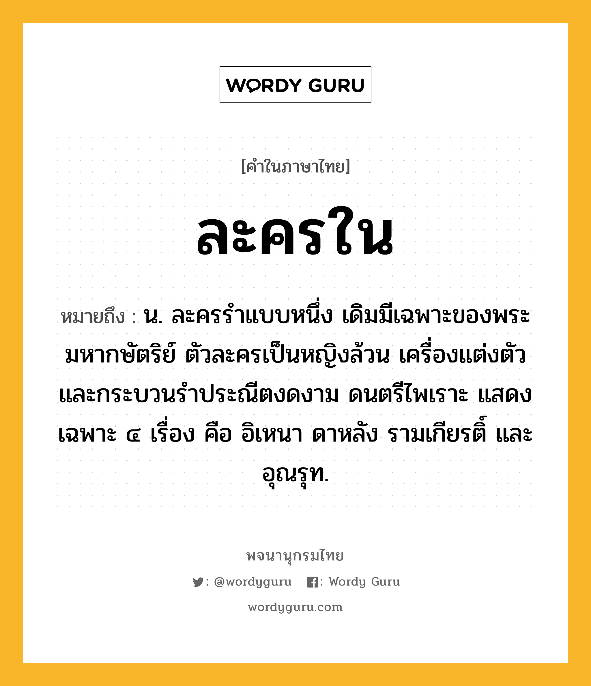 ละครใน ความหมาย หมายถึงอะไร?, คำในภาษาไทย ละครใน หมายถึง น. ละครรำแบบหนึ่ง เดิมมีเฉพาะของพระมหากษัตริย์ ตัวละครเป็นหญิงล้วน เครื่องแต่งตัวและกระบวนรำประณีตงดงาม ดนตรีไพเราะ แสดงเฉพาะ ๔ เรื่อง คือ อิเหนา ดาหลัง รามเกียรติ์ และอุณรุท.