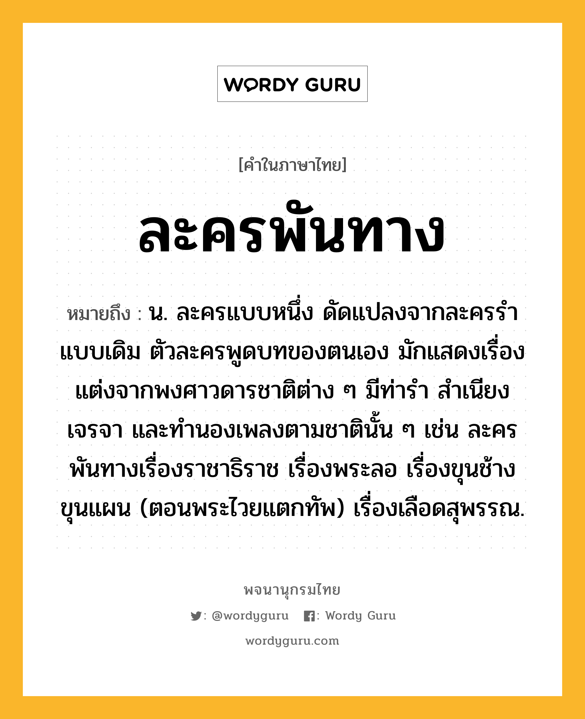 ละครพันทาง ความหมาย หมายถึงอะไร?, คำในภาษาไทย ละครพันทาง หมายถึง น. ละครแบบหนึ่ง ดัดแปลงจากละครรำแบบเดิม ตัวละครพูดบทของตนเอง มักแสดงเรื่องแต่งจากพงศาวดารชาติต่าง ๆ มีท่ารำ สำเนียงเจรจา และทำนองเพลงตามชาตินั้น ๆ เช่น ละครพันทางเรื่องราชาธิราช เรื่องพระลอ เรื่องขุนช้างขุนแผน (ตอนพระไวยแตกทัพ) เรื่องเลือดสุพรรณ.