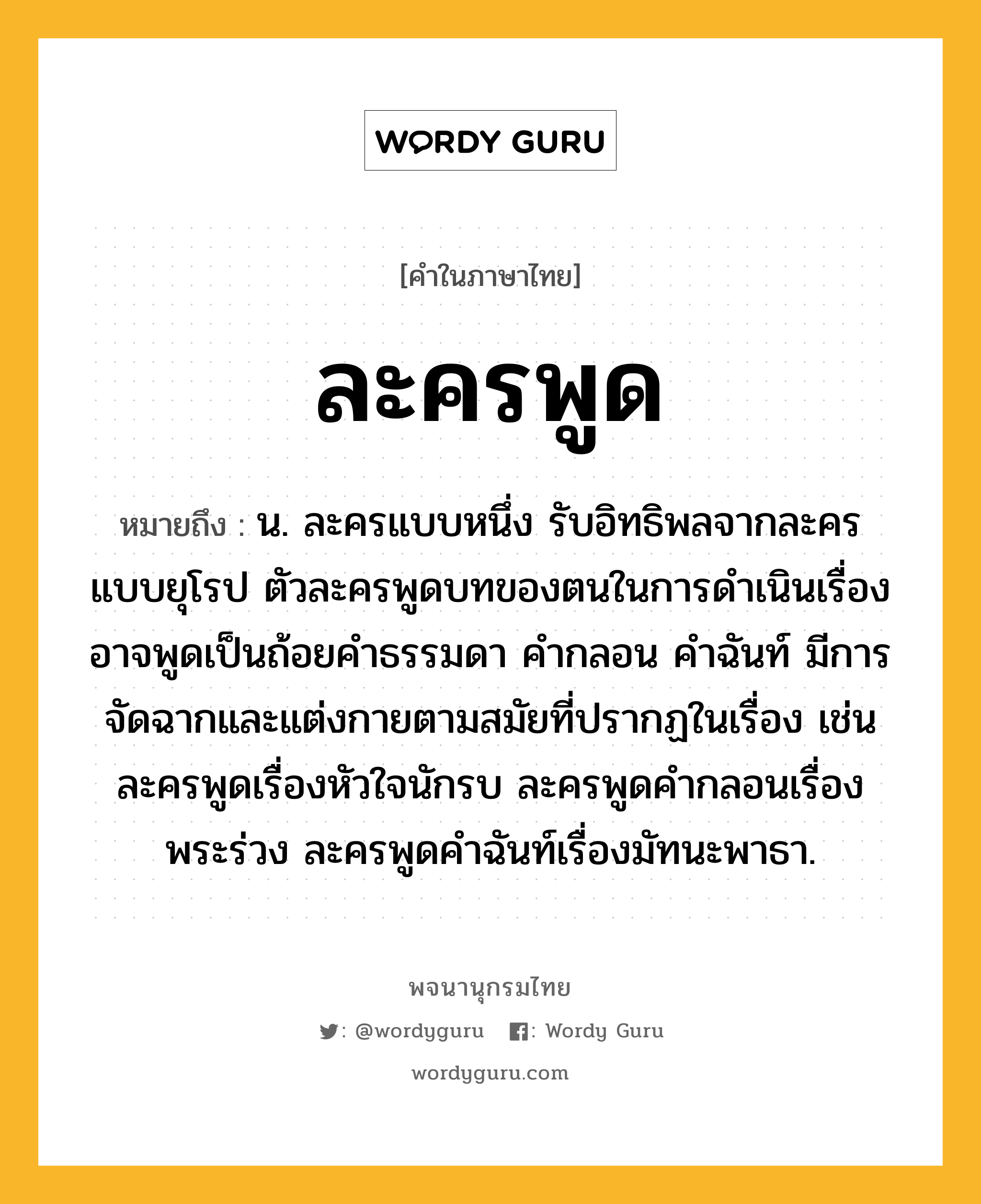 ละครพูด ความหมาย หมายถึงอะไร?, คำในภาษาไทย ละครพูด หมายถึง น. ละครแบบหนึ่ง รับอิทธิพลจากละครแบบยุโรป ตัวละครพูดบทของตนในการดำเนินเรื่อง อาจพูดเป็นถ้อยคำธรรมดา คำกลอน คำฉันท์ มีการจัดฉากและแต่งกายตามสมัยที่ปรากฏในเรื่อง เช่น ละครพูดเรื่องหัวใจนักรบ ละครพูดคำกลอนเรื่องพระร่วง ละครพูดคำฉันท์เรื่องมัทนะพาธา.