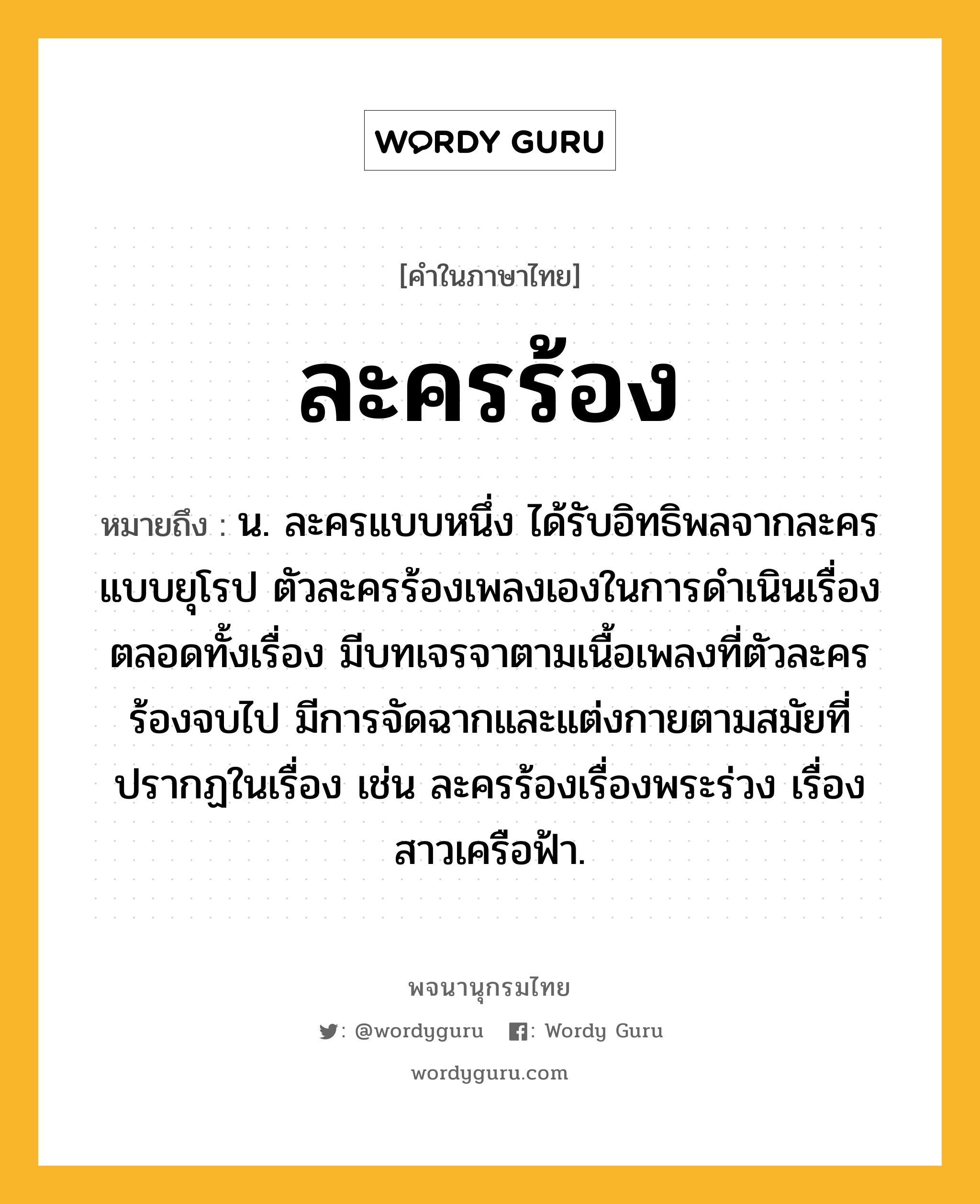 ละครร้อง ความหมาย หมายถึงอะไร?, คำในภาษาไทย ละครร้อง หมายถึง น. ละครแบบหนึ่ง ได้รับอิทธิพลจากละครแบบยุโรป ตัวละครร้องเพลงเองในการดำเนินเรื่องตลอดทั้งเรื่อง มีบทเจรจาตามเนื้อเพลงที่ตัวละครร้องจบไป มีการจัดฉากและแต่งกายตามสมัยที่ปรากฏในเรื่อง เช่น ละครร้องเรื่องพระร่วง เรื่องสาวเครือฟ้า.