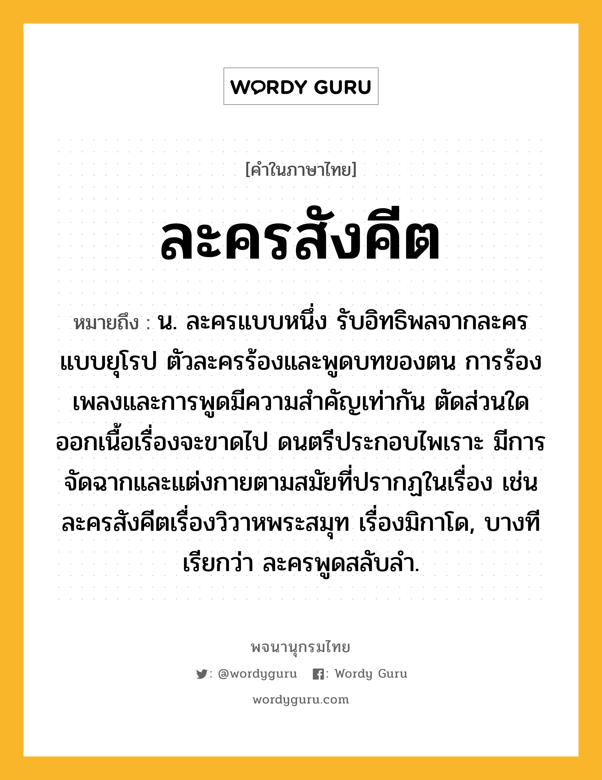 ละครสังคีต ความหมาย หมายถึงอะไร?, คำในภาษาไทย ละครสังคีต หมายถึง น. ละครแบบหนึ่ง รับอิทธิพลจากละครแบบยุโรป ตัวละครร้องและพูดบทของตน การร้องเพลงและการพูดมีความสำคัญเท่ากัน ตัดส่วนใดออกเนื้อเรื่องจะขาดไป ดนตรีประกอบไพเราะ มีการจัดฉากและแต่งกายตามสมัยที่ปรากฏในเรื่อง เช่น ละครสังคีตเรื่องวิวาหพระสมุท เรื่องมิกาโด, บางทีเรียกว่า ละครพูดสลับลำ.