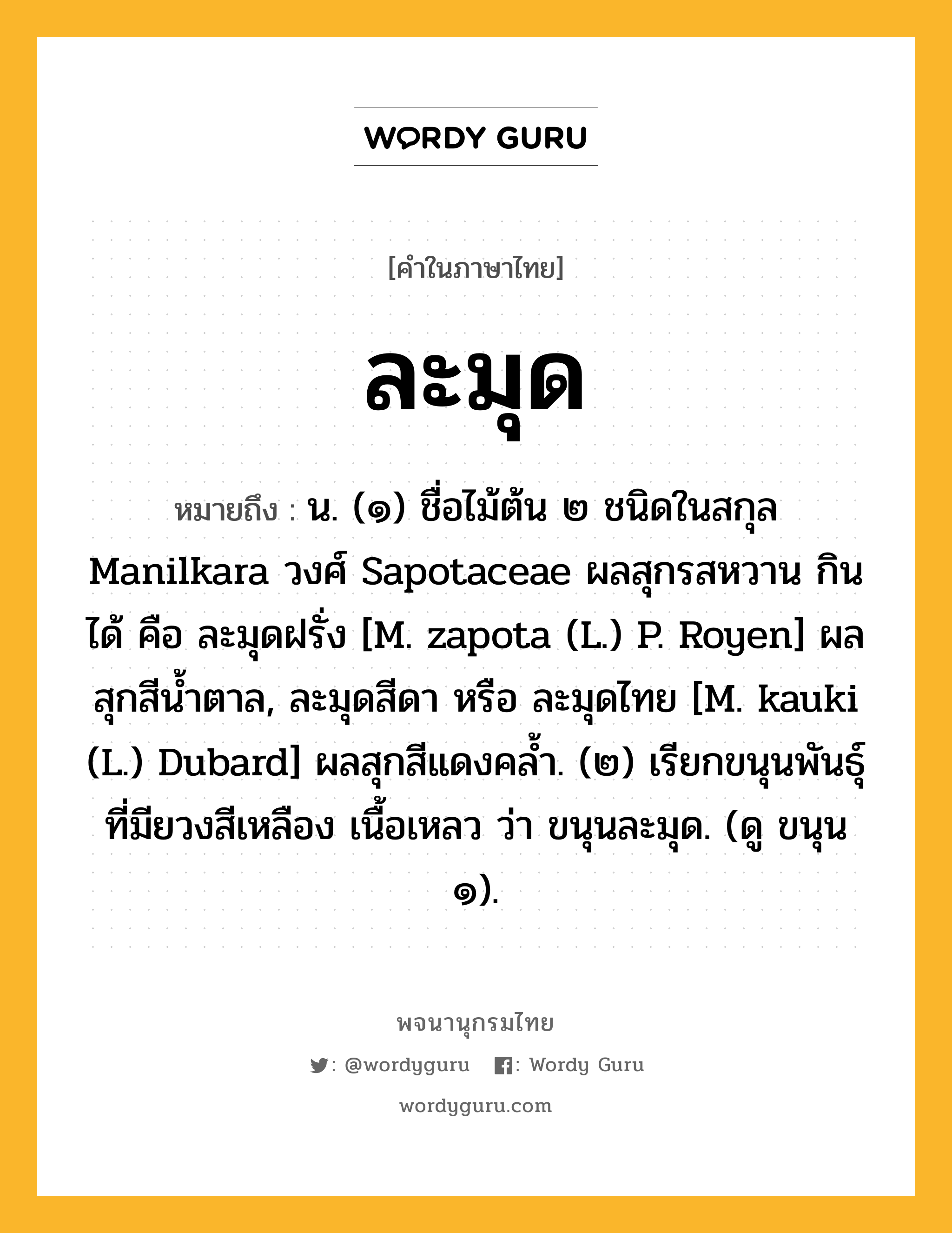 ละมุด ความหมาย หมายถึงอะไร?, คำในภาษาไทย ละมุด หมายถึง น. (๑) ชื่อไม้ต้น ๒ ชนิดในสกุล Manilkara วงศ์ Sapotaceae ผลสุกรสหวาน กินได้ คือ ละมุดฝรั่ง [M. zapota (L.) P. Royen] ผลสุกสีนํ้าตาล, ละมุดสีดา หรือ ละมุดไทย [M. kauki (L.) Dubard] ผลสุกสีแดงคลํ้า. (๒) เรียกขนุนพันธุ์ที่มียวงสีเหลือง เนื้อเหลว ว่า ขนุนละมุด. (ดู ขนุน ๑).