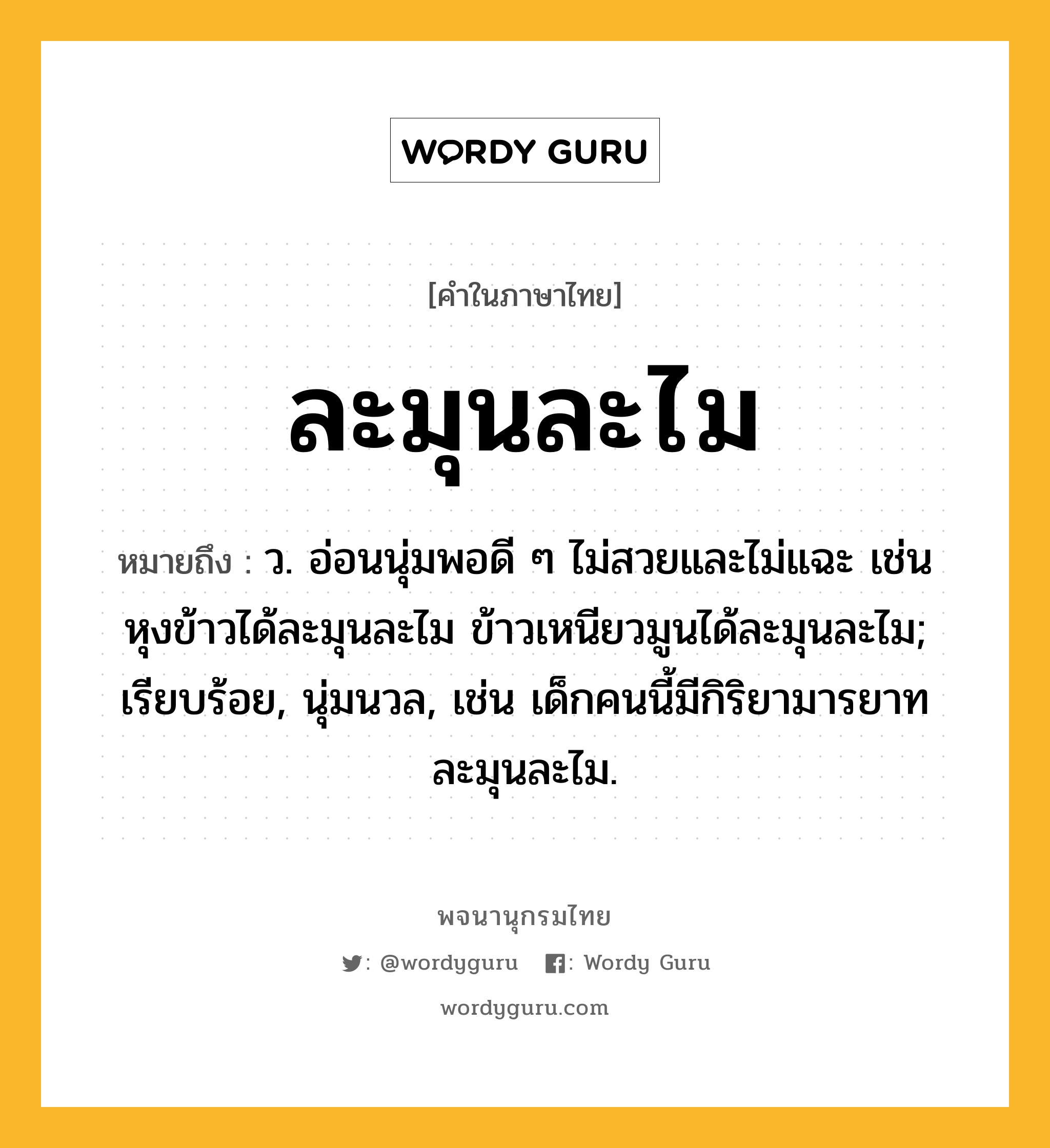 ละมุนละไม ความหมาย หมายถึงอะไร?, คำในภาษาไทย ละมุนละไม หมายถึง ว. อ่อนนุ่มพอดี ๆ ไม่สวยและไม่แฉะ เช่น หุงข้าวได้ละมุนละไม ข้าวเหนียวมูนได้ละมุนละไม; เรียบร้อย, นุ่มนวล, เช่น เด็กคนนี้มีกิริยามารยาทละมุนละไม.