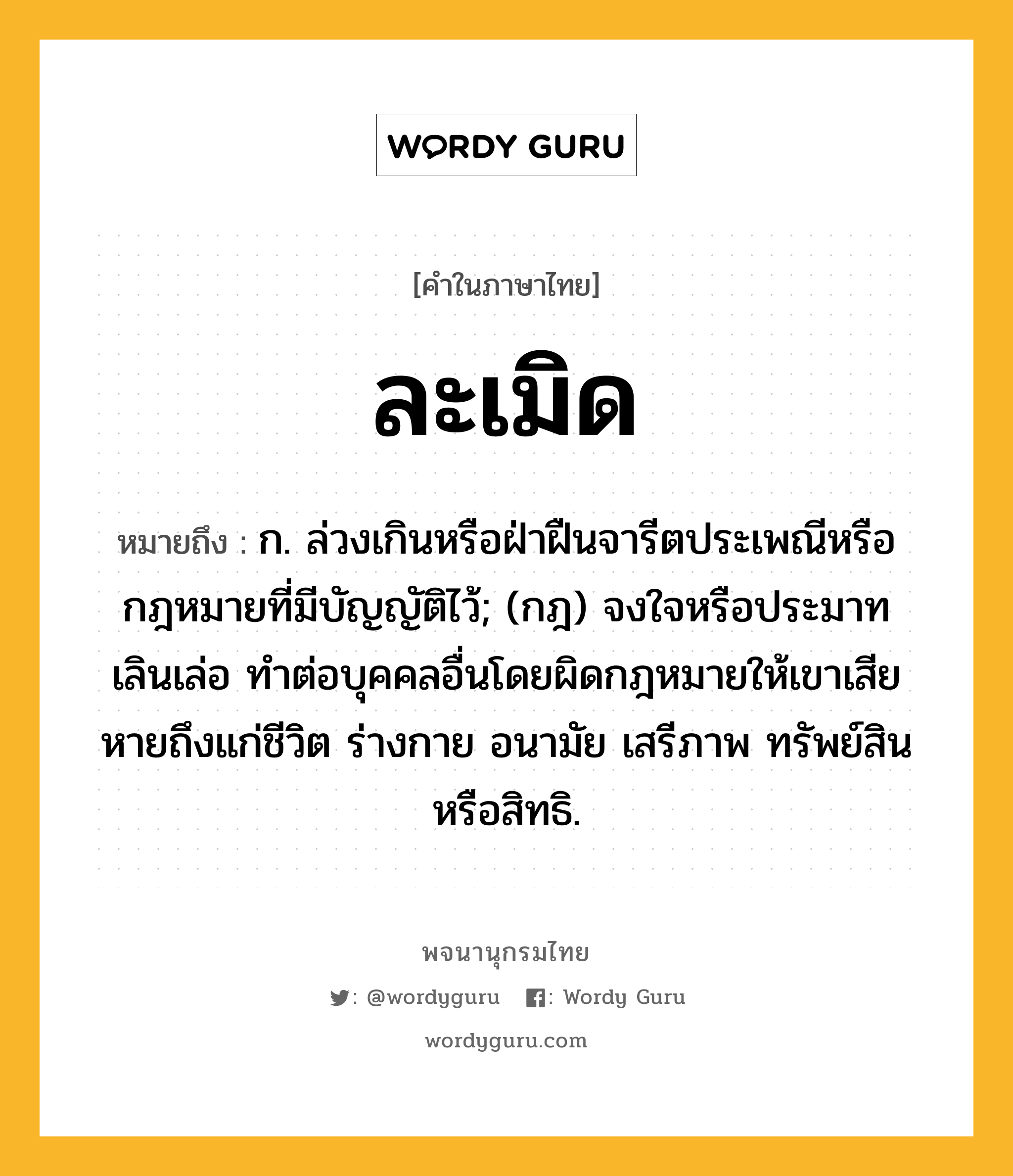 ละเมิด ความหมาย หมายถึงอะไร?, คำในภาษาไทย ละเมิด หมายถึง ก. ล่วงเกินหรือฝ่าฝืนจารีตประเพณีหรือกฎหมายที่มีบัญญัติไว้; (กฎ) จงใจหรือประมาทเลินเล่อ ทําต่อบุคคลอื่นโดยผิดกฎหมายให้เขาเสียหายถึงแก่ชีวิต ร่างกาย อนามัย เสรีภาพ ทรัพย์สิน หรือสิทธิ.