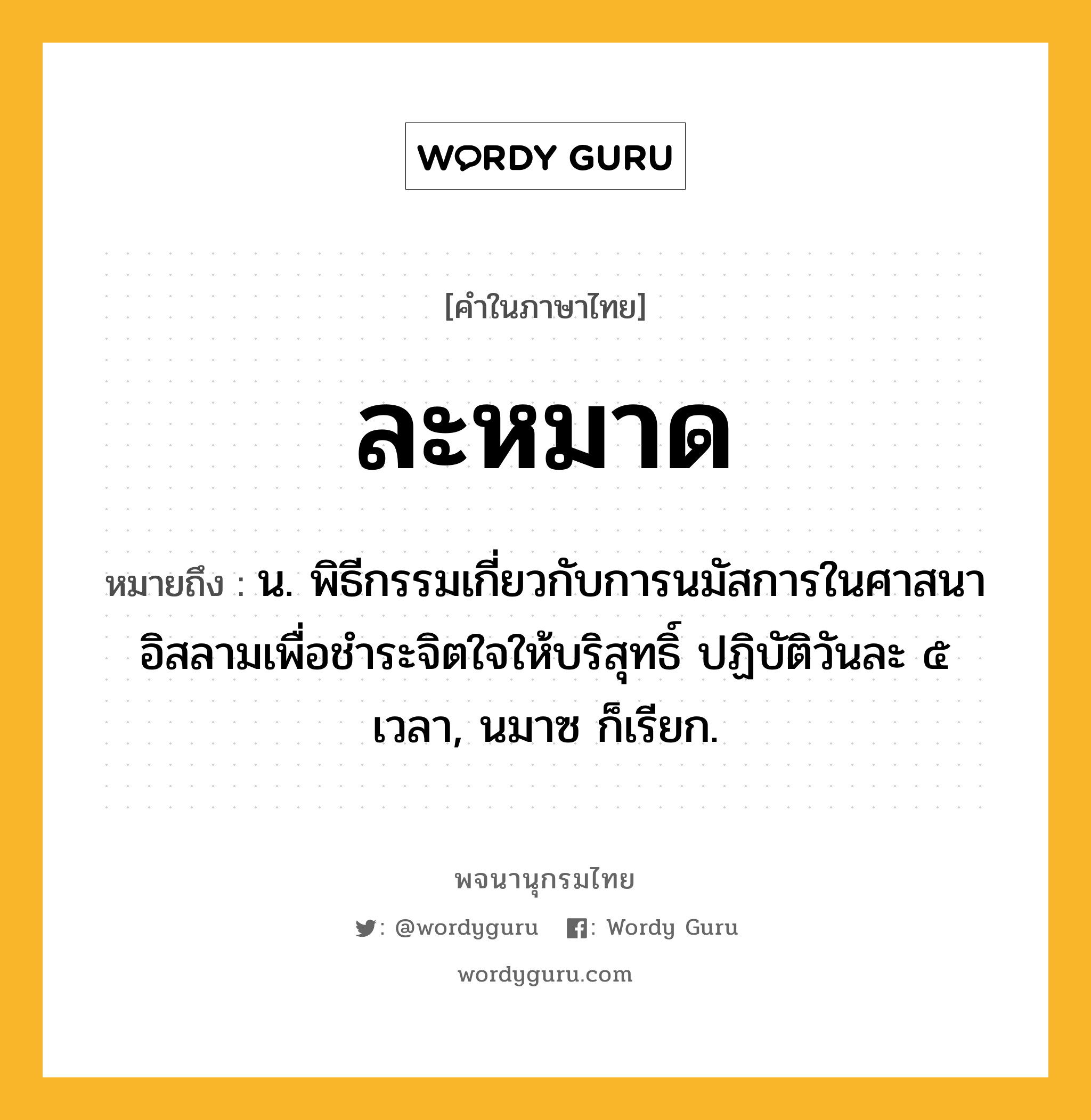 ละหมาด ความหมาย หมายถึงอะไร?, คำในภาษาไทย ละหมาด หมายถึง น. พิธีกรรมเกี่ยวกับการนมัสการในศาสนาอิสลามเพื่อชําระจิตใจให้บริสุทธิ์ ปฏิบัติวันละ ๕ เวลา, นมาซ ก็เรียก.