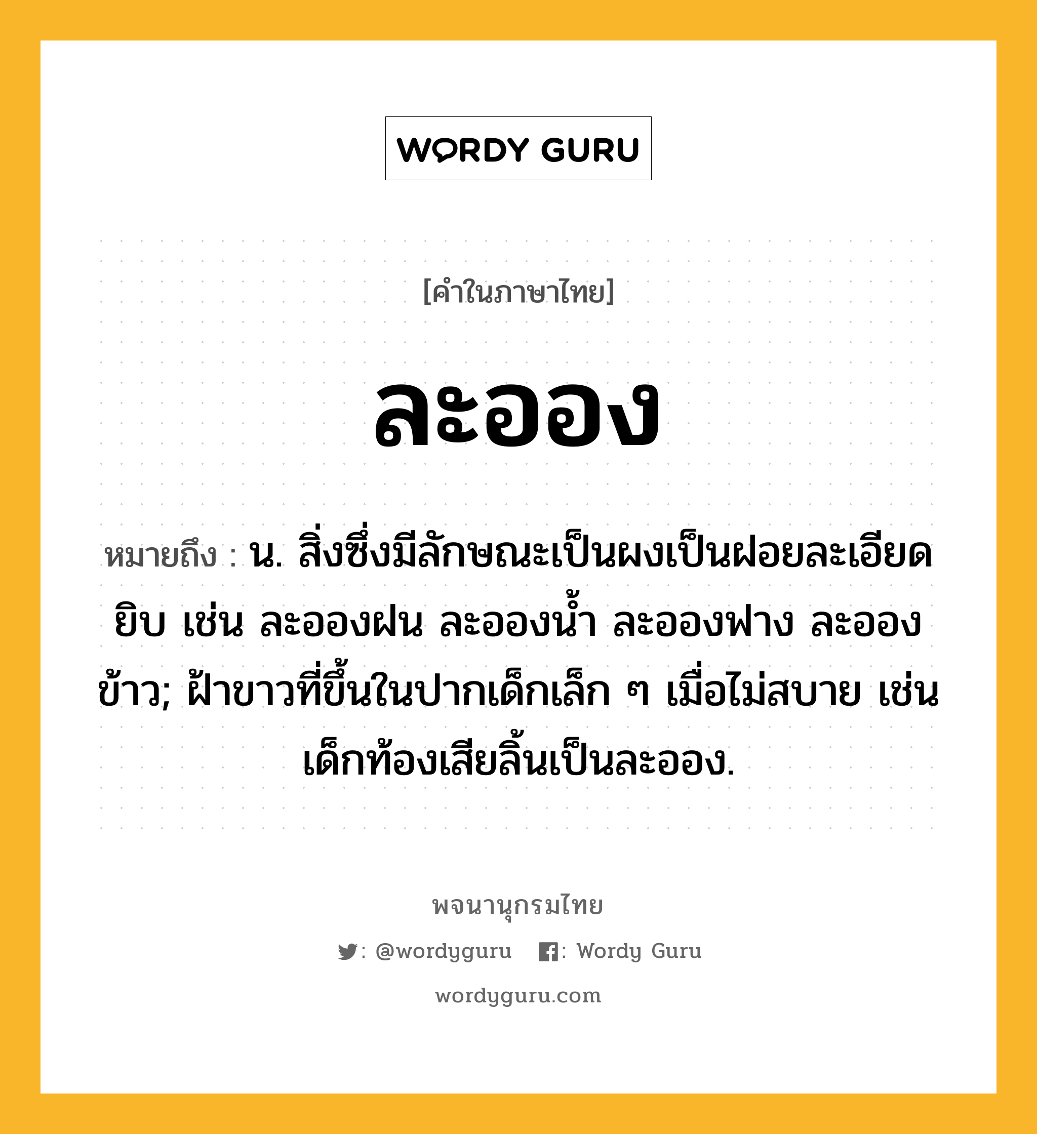 ละออง ความหมาย หมายถึงอะไร?, คำในภาษาไทย ละออง หมายถึง น. สิ่งซึ่งมีลักษณะเป็นผงเป็นฝอยละเอียดยิบ เช่น ละอองฝน ละอองน้ำ ละอองฟาง ละอองข้าว; ฝ้าขาวที่ขึ้นในปากเด็กเล็ก ๆ เมื่อไม่สบาย เช่น เด็กท้องเสียลิ้นเป็นละออง.