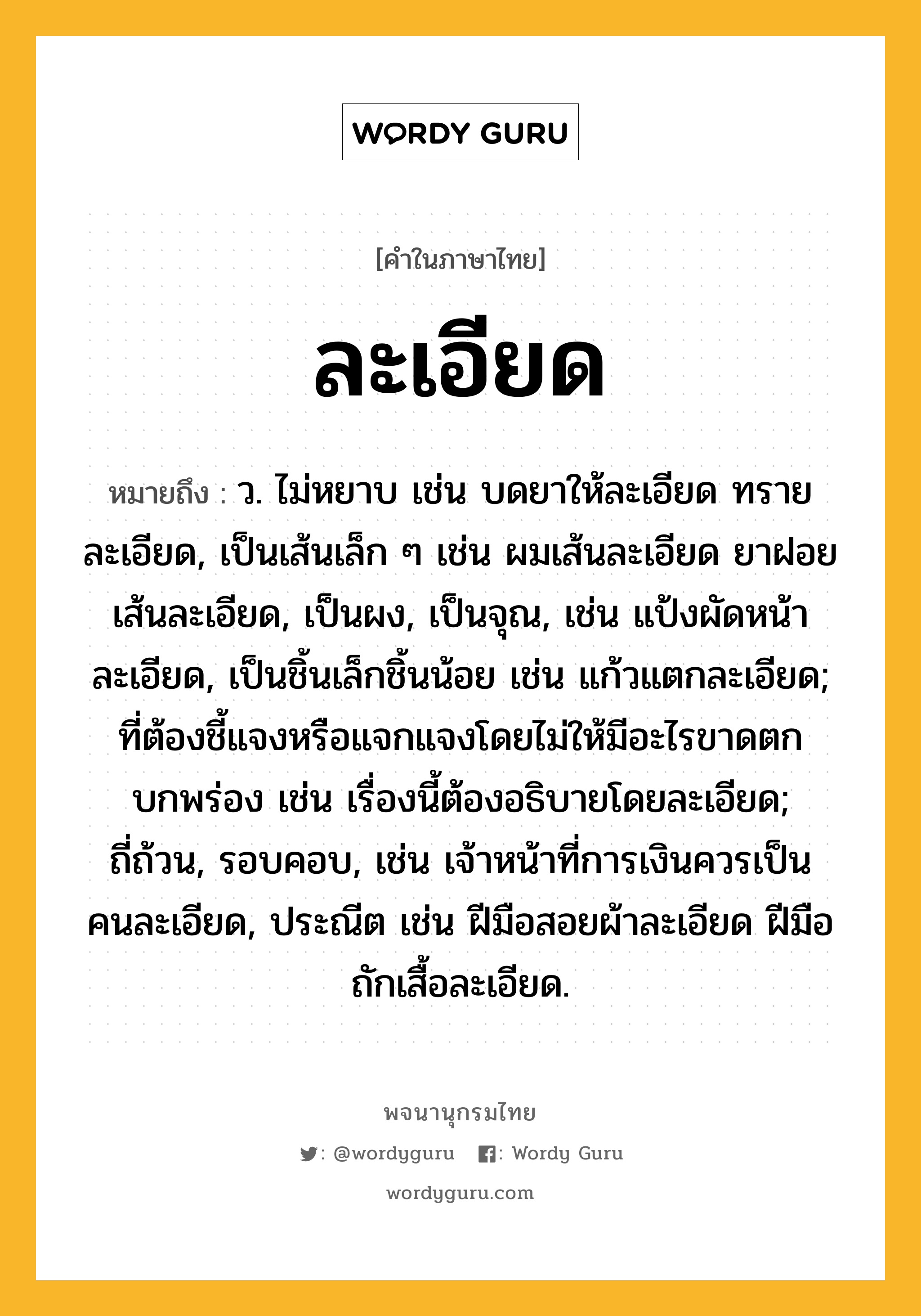 ละเอียด ความหมาย หมายถึงอะไร?, คำในภาษาไทย ละเอียด หมายถึง ว. ไม่หยาบ เช่น บดยาให้ละเอียด ทรายละเอียด, เป็นเส้นเล็ก ๆ เช่น ผมเส้นละเอียด ยาฝอยเส้นละเอียด, เป็นผง, เป็นจุณ, เช่น แป้งผัดหน้าละเอียด, เป็นชิ้นเล็กชิ้นน้อย เช่น แก้วแตกละเอียด; ที่ต้องชี้แจงหรือแจกแจงโดยไม่ให้มีอะไรขาดตกบกพร่อง เช่น เรื่องนี้ต้องอธิบายโดยละเอียด; ถี่ถ้วน, รอบคอบ, เช่น เจ้าหน้าที่การเงินควรเป็นคนละเอียด, ประณีต เช่น ฝีมือสอยผ้าละเอียด ฝีมือถักเสื้อละเอียด.