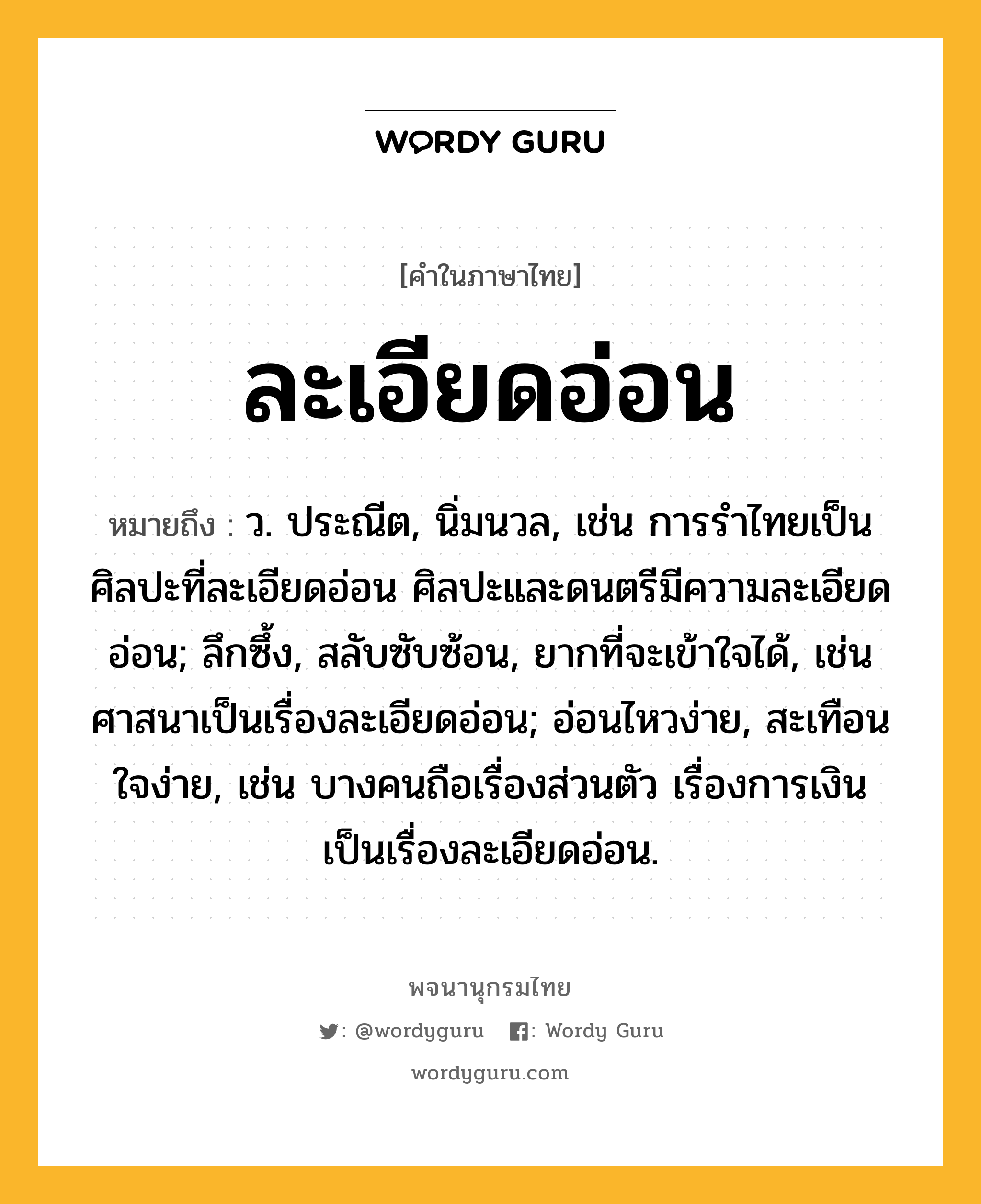 ละเอียดอ่อน ความหมาย หมายถึงอะไร?, คำในภาษาไทย ละเอียดอ่อน หมายถึง ว. ประณีต, นิ่มนวล, เช่น การรำไทยเป็นศิลปะที่ละเอียดอ่อน ศิลปะและดนตรีมีความละเอียดอ่อน; ลึกซึ้ง, สลับซับซ้อน, ยากที่จะเข้าใจได้, เช่น ศาสนาเป็นเรื่องละเอียดอ่อน; อ่อนไหวง่าย, สะเทือนใจง่าย, เช่น บางคนถือเรื่องส่วนตัว เรื่องการเงินเป็นเรื่องละเอียดอ่อน.