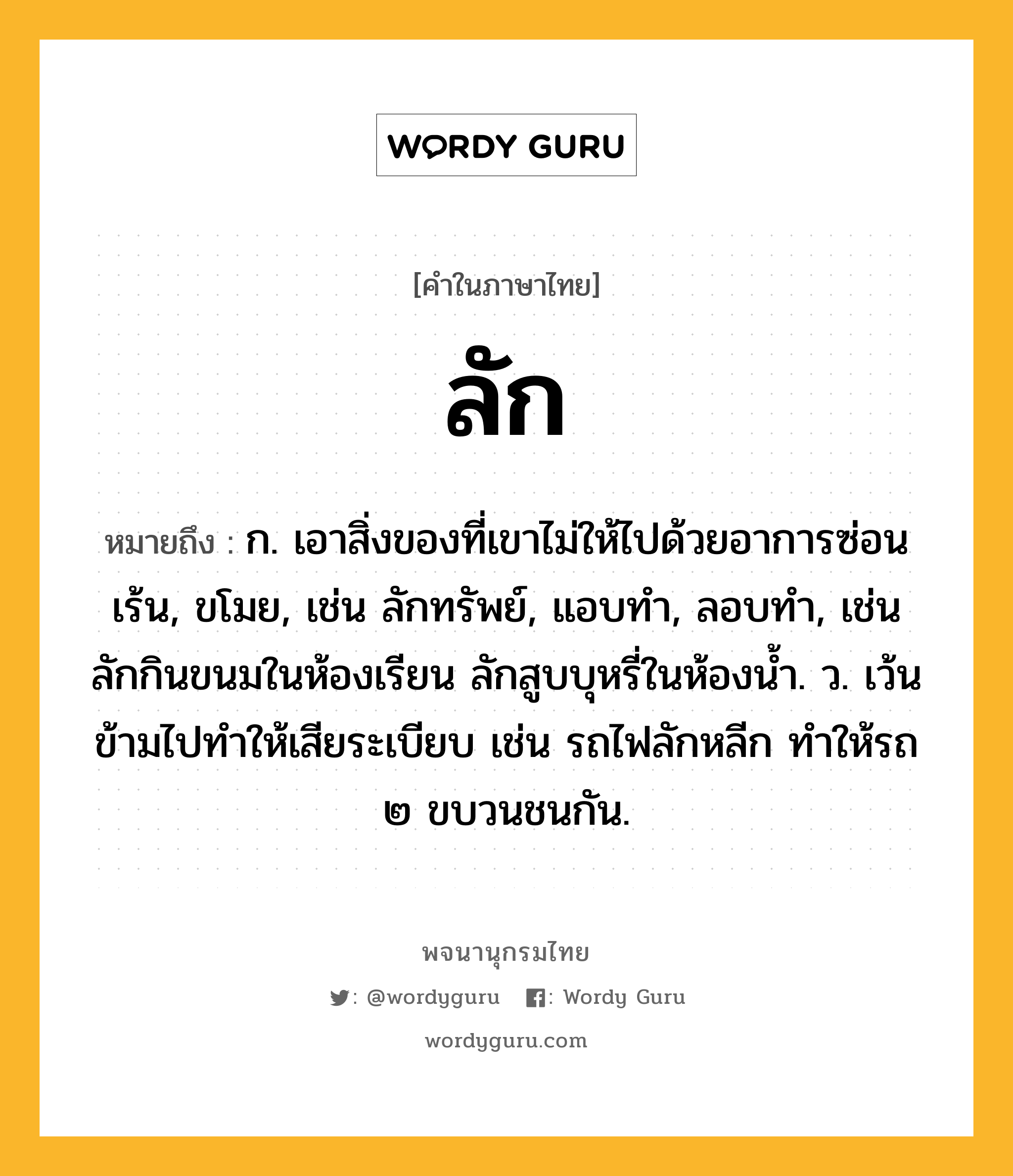 ลัก ความหมาย หมายถึงอะไร?, คำในภาษาไทย ลัก หมายถึง ก. เอาสิ่งของที่เขาไม่ให้ไปด้วยอาการซ่อนเร้น, ขโมย, เช่น ลักทรัพย์, แอบทำ, ลอบทำ, เช่น ลักกินขนมในห้องเรียน ลักสูบบุหรี่ในห้องน้ำ. ว. เว้นข้ามไปทำให้เสียระเบียบ เช่น รถไฟลักหลีก ทำให้รถ ๒ ขบวนชนกัน.