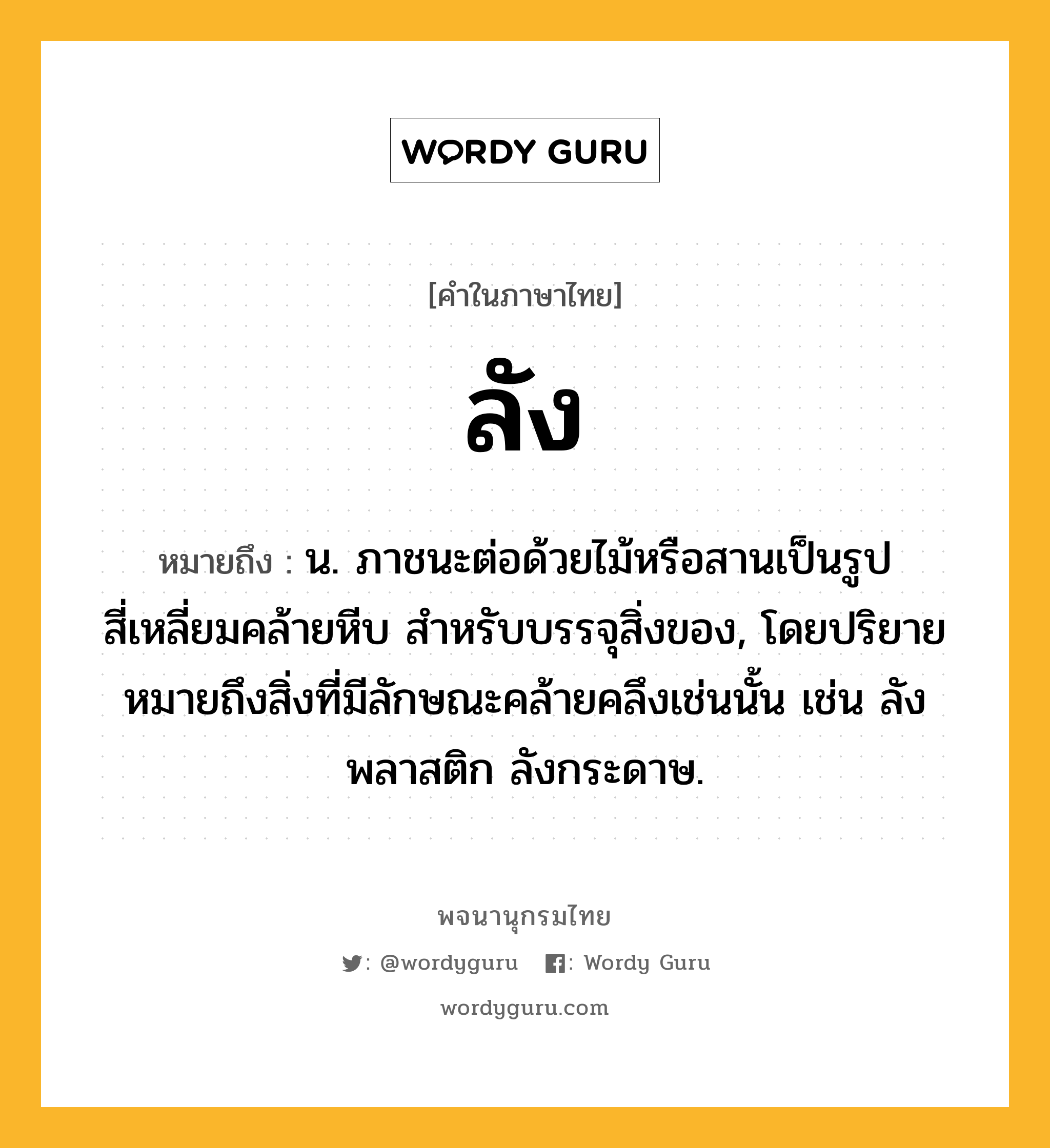 ลัง ความหมาย หมายถึงอะไร?, คำในภาษาไทย ลัง หมายถึง น. ภาชนะต่อด้วยไม้หรือสานเป็นรูปสี่เหลี่ยมคล้ายหีบ สําหรับบรรจุสิ่งของ, โดยปริยายหมายถึงสิ่งที่มีลักษณะคล้ายคลึงเช่นนั้น เช่น ลังพลาสติก ลังกระดาษ.