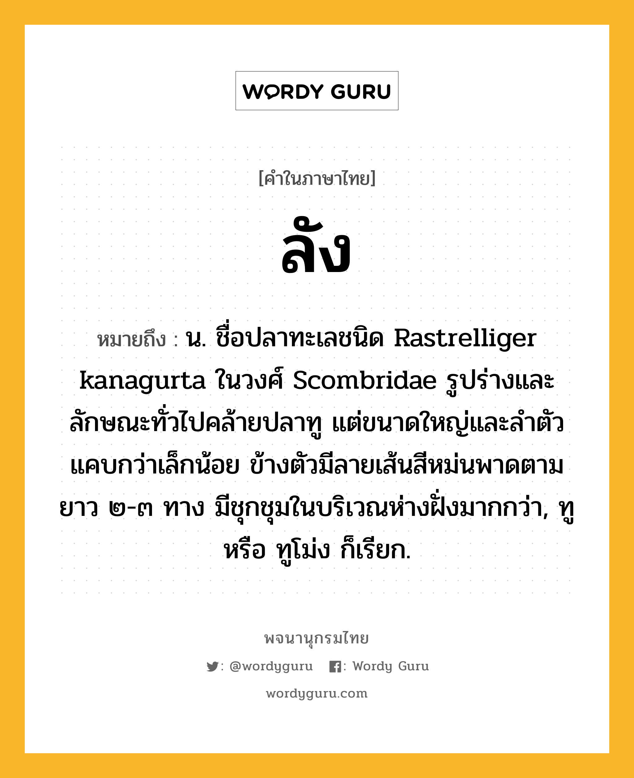 ลัง ความหมาย หมายถึงอะไร?, คำในภาษาไทย ลัง หมายถึง น. ชื่อปลาทะเลชนิด Rastrelliger kanagurta ในวงศ์ Scombridae รูปร่างและลักษณะทั่วไปคล้ายปลาทู แต่ขนาดใหญ่และลําตัวแคบกว่าเล็กน้อย ข้างตัวมีลายเส้นสีหม่นพาดตามยาว ๒-๓ ทาง มีชุกชุมในบริเวณห่างฝั่งมากกว่า, ทู หรือ ทูโม่ง ก็เรียก.