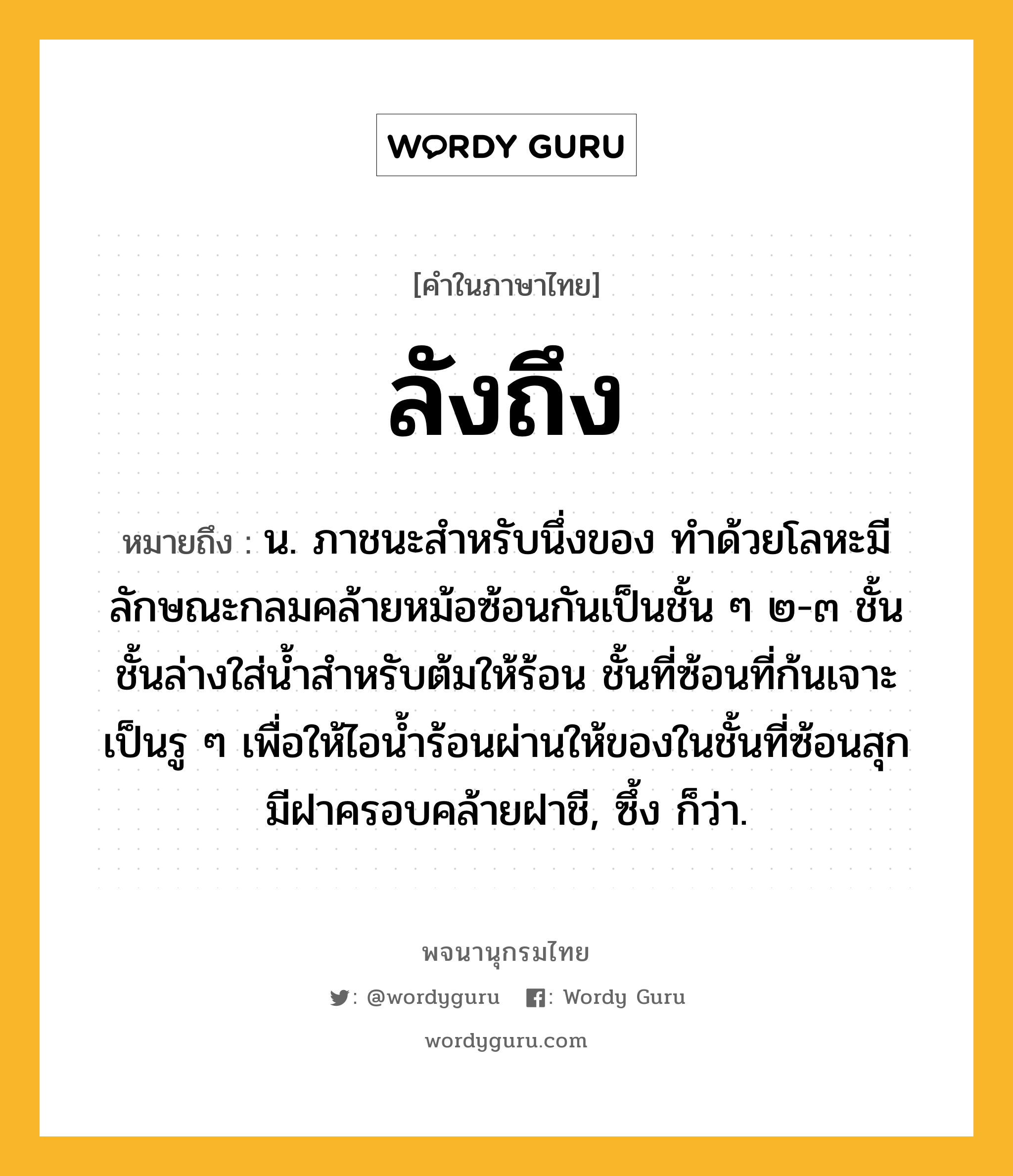 ลังถึง ความหมาย หมายถึงอะไร?, คำในภาษาไทย ลังถึง หมายถึง น. ภาชนะสําหรับนึ่งของ ทำด้วยโลหะมีลักษณะกลมคล้ายหม้อซ้อนกันเป็นชั้น ๆ ๒-๓ ชั้น ชั้นล่างใส่น้ำสำหรับต้มให้ร้อน ชั้นที่ซ้อนที่ก้นเจาะเป็นรู ๆ เพื่อให้ไอน้ำร้อนผ่านให้ของในชั้นที่ซ้อนสุก มีฝาครอบคล้ายฝาชี, ซึ้ง ก็ว่า.