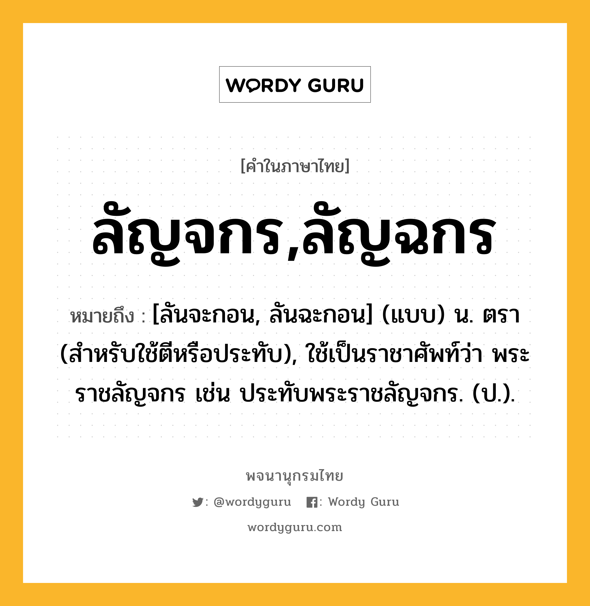 ลัญจกร,ลัญฉกร ความหมาย หมายถึงอะไร?, คำในภาษาไทย ลัญจกร,ลัญฉกร หมายถึง [ลันจะกอน, ลันฉะกอน] (แบบ) น. ตรา (สําหรับใช้ตีหรือประทับ), ใช้เป็นราชาศัพท์ว่า พระราชลัญจกร เช่น ประทับพระราชลัญจกร. (ป.).