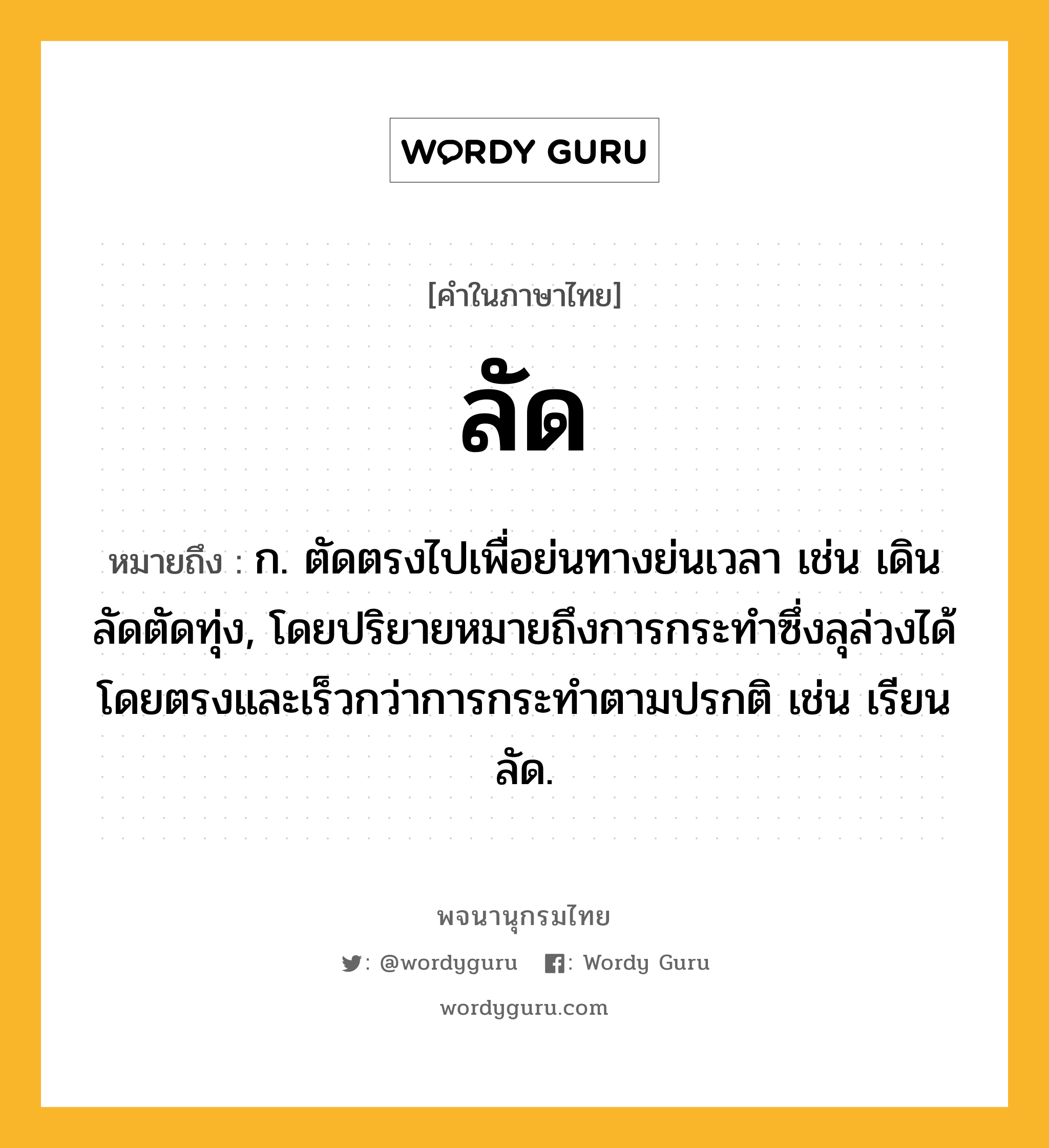 ลัด ความหมาย หมายถึงอะไร?, คำในภาษาไทย ลัด หมายถึง ก. ตัดตรงไปเพื่อย่นทางย่นเวลา เช่น เดินลัดตัดทุ่ง, โดยปริยายหมายถึงการกระทําซึ่งลุล่วงได้โดยตรงและเร็วกว่าการกระทําตามปรกติ เช่น เรียนลัด.