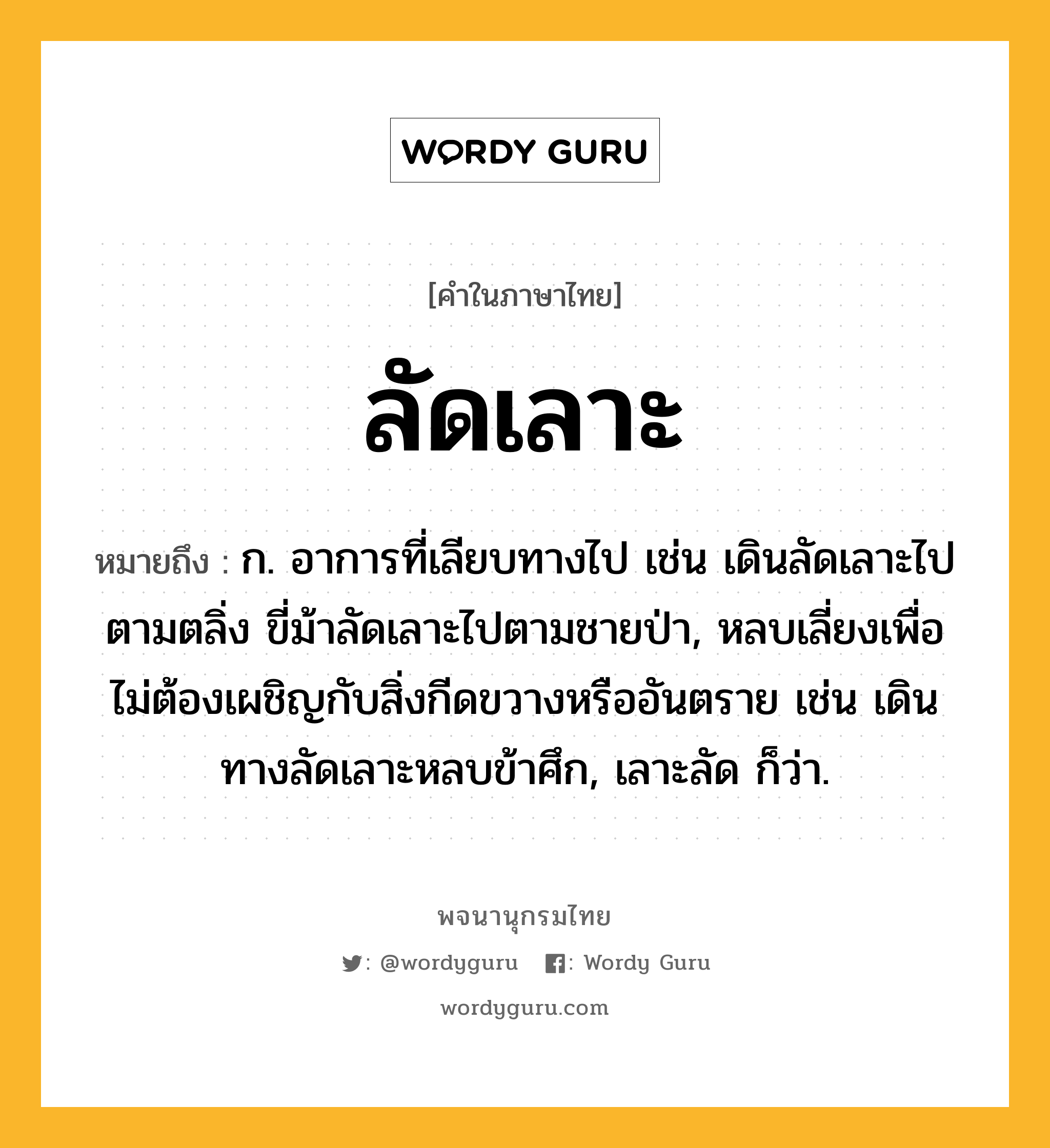 ลัดเลาะ ความหมาย หมายถึงอะไร?, คำในภาษาไทย ลัดเลาะ หมายถึง ก. อาการที่เลียบทางไป เช่น เดินลัดเลาะไปตามตลิ่ง ขี่ม้าลัดเลาะไปตามชายป่า, หลบเลี่ยงเพื่อไม่ต้องเผชิญกับสิ่งกีดขวางหรืออันตราย เช่น เดินทางลัดเลาะหลบข้าศึก, เลาะลัด ก็ว่า.