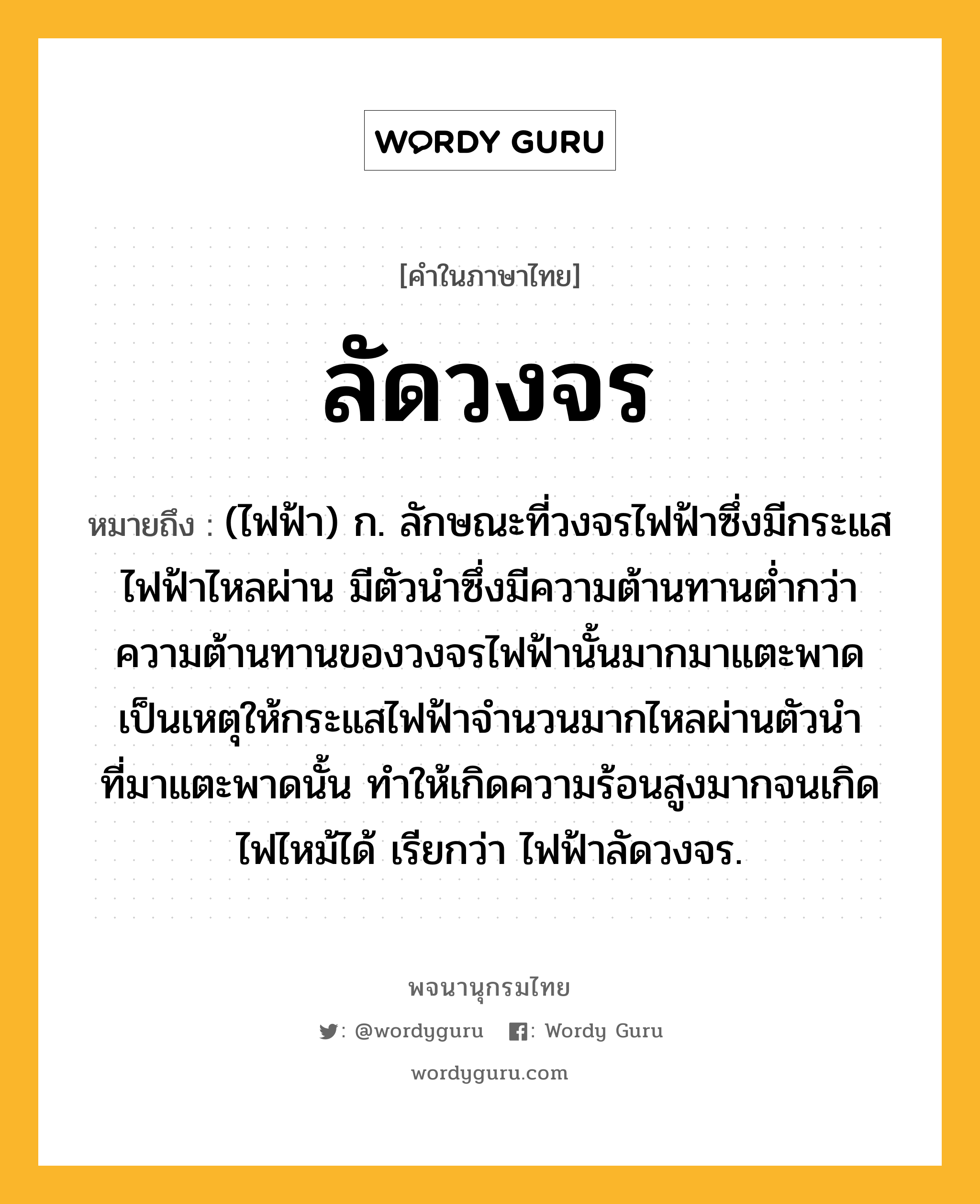 ลัดวงจร ความหมาย หมายถึงอะไร?, คำในภาษาไทย ลัดวงจร หมายถึง (ไฟฟ้า) ก. ลักษณะที่วงจรไฟฟ้าซึ่งมีกระแสไฟฟ้าไหลผ่าน มีตัวนําซึ่งมีความต้านทานตํ่ากว่าความต้านทานของวงจรไฟฟ้านั้นมากมาแตะพาด เป็นเหตุให้กระแสไฟฟ้าจํานวนมากไหลผ่านตัวนําที่มาแตะพาดนั้น ทําให้เกิดความร้อนสูงมากจนเกิดไฟไหม้ได้ เรียกว่า ไฟฟ้าลัดวงจร.