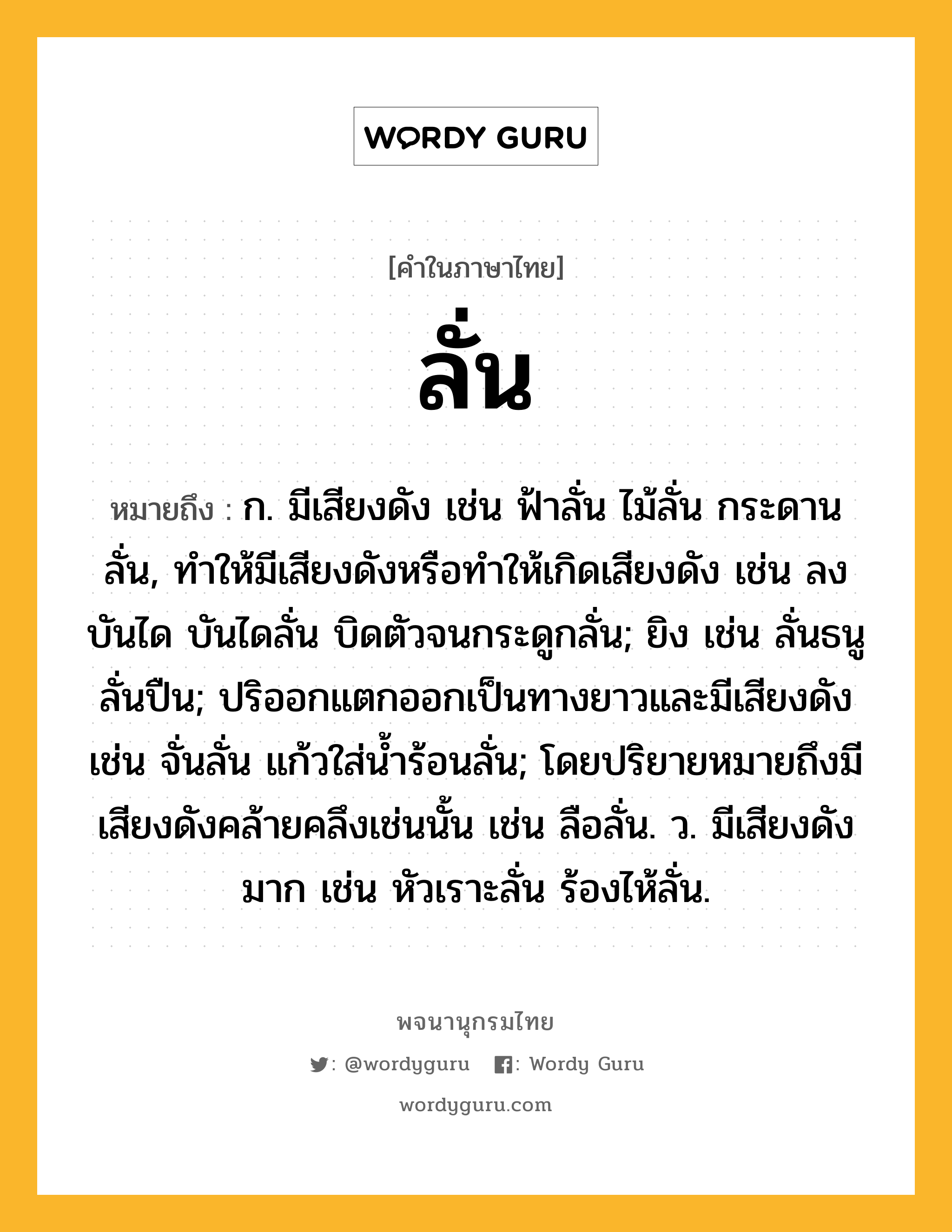 ลั่น ความหมาย หมายถึงอะไร?, คำในภาษาไทย ลั่น หมายถึง ก. มีเสียงดัง เช่น ฟ้าลั่น ไม้ลั่น กระดานลั่น, ทำให้มีเสียงดังหรือทำให้เกิดเสียงดัง เช่น ลงบันได บันไดลั่น บิดตัวจนกระดูกลั่น; ยิง เช่น ลั่นธนู ลั่นปืน; ปริออกแตกออกเป็นทางยาวและมีเสียงดัง เช่น จั่นลั่น แก้วใส่น้ำร้อนลั่น; โดยปริยายหมายถึงมีเสียงดังคล้ายคลึงเช่นนั้น เช่น ลือลั่น. ว. มีเสียงดังมาก เช่น หัวเราะลั่น ร้องไห้ลั่น.