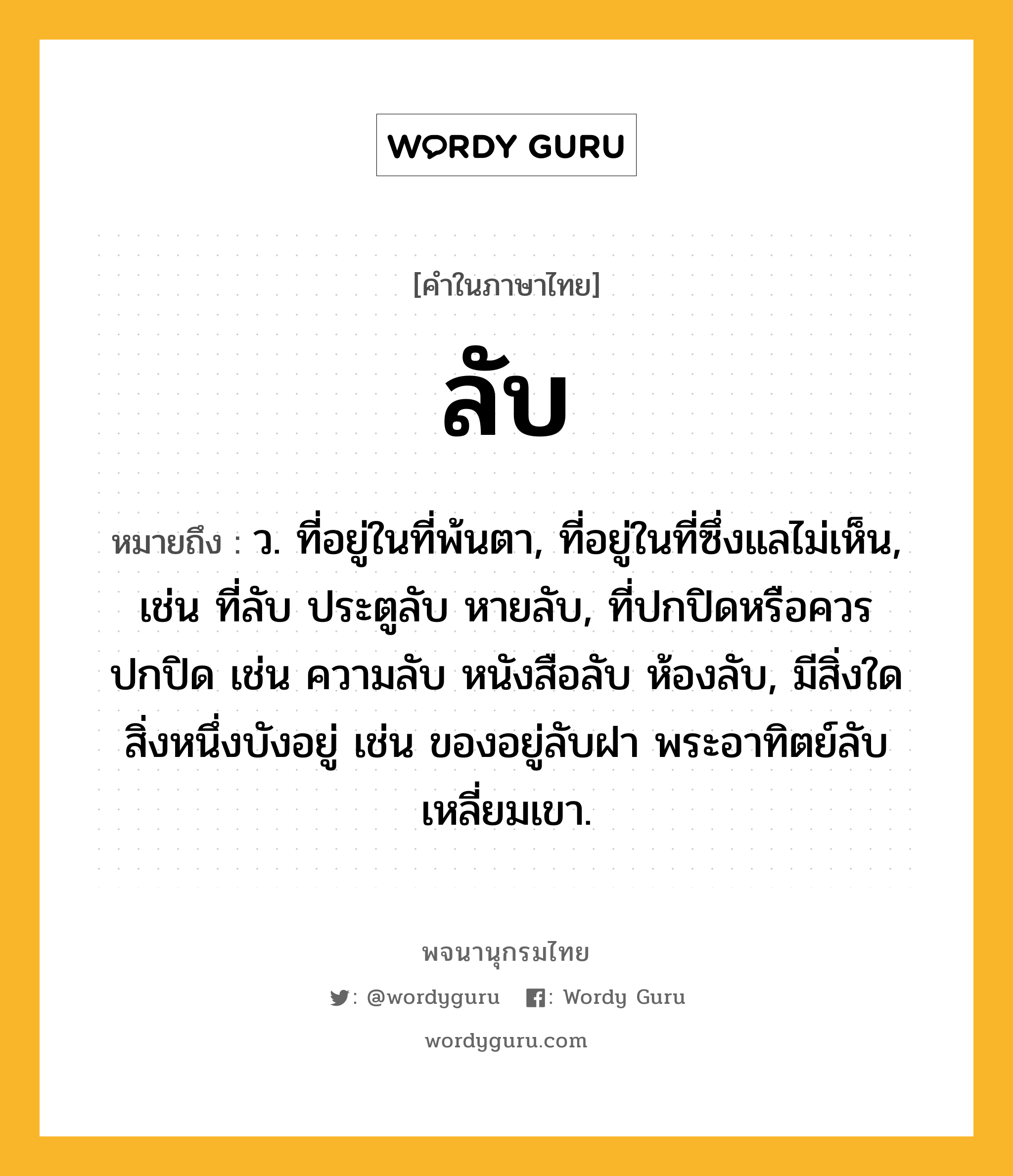 ลับ ความหมาย หมายถึงอะไร?, คำในภาษาไทย ลับ หมายถึง ว. ที่อยู่ในที่พ้นตา, ที่อยู่ในที่ซึ่งแลไม่เห็น, เช่น ที่ลับ ประตูลับ หายลับ, ที่ปกปิดหรือควรปกปิด เช่น ความลับ หนังสือลับ ห้องลับ, มีสิ่งใดสิ่งหนึ่งบังอยู่ เช่น ของอยู่ลับฝา พระอาทิตย์ลับเหลี่ยมเขา.