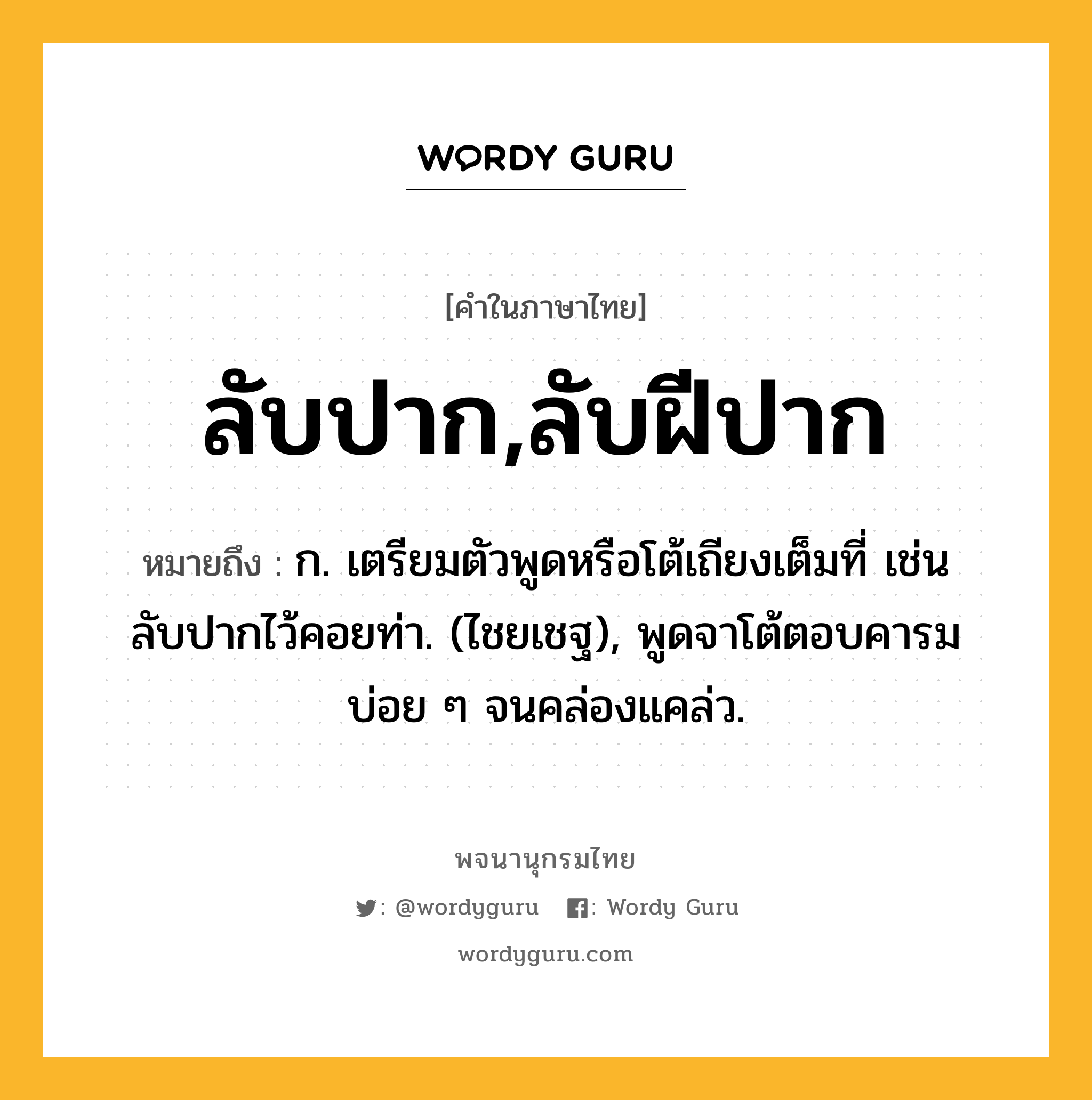 ลับปาก,ลับฝีปาก ความหมาย หมายถึงอะไร?, คำในภาษาไทย ลับปาก,ลับฝีปาก หมายถึง ก. เตรียมตัวพูดหรือโต้เถียงเต็มที่ เช่น ลับปากไว้คอยท่า. (ไชยเชฐ), พูดจาโต้ตอบคารมบ่อย ๆ จนคล่องแคล่ว.