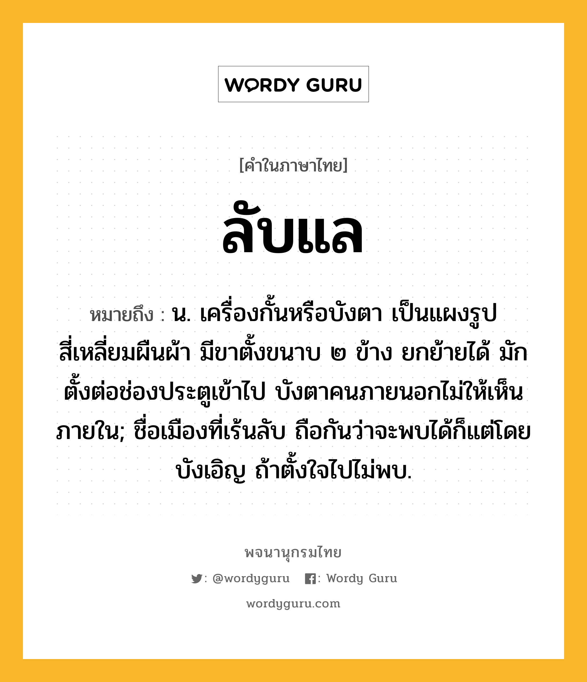 ลับแล ความหมาย หมายถึงอะไร?, คำในภาษาไทย ลับแล หมายถึง น. เครื่องกั้นหรือบังตา เป็นแผงรูปสี่เหลี่ยมผืนผ้า มีขาตั้งขนาบ ๒ ข้าง ยกย้ายได้ มักตั้งต่อช่องประตูเข้าไป บังตาคนภายนอกไม่ให้เห็นภายใน; ชื่อเมืองที่เร้นลับ ถือกันว่าจะพบได้ก็แต่โดยบังเอิญ ถ้าตั้งใจไปไม่พบ.