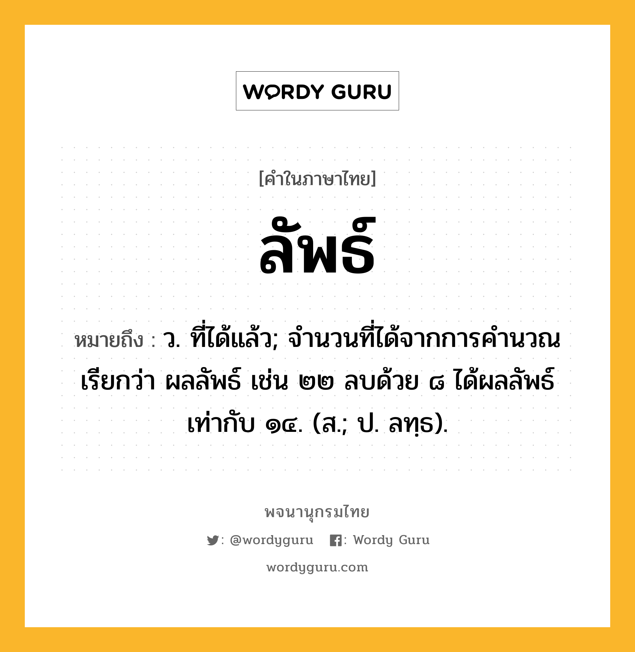 ลัพธ์ ความหมาย หมายถึงอะไร?, คำในภาษาไทย ลัพธ์ หมายถึง ว. ที่ได้แล้ว; จํานวนที่ได้จากการคํานวณเรียกว่า ผลลัพธ์ เช่น ๒๒ ลบด้วย ๘ ได้ผลลัพธ์เท่ากับ ๑๔. (ส.; ป. ลทฺธ).