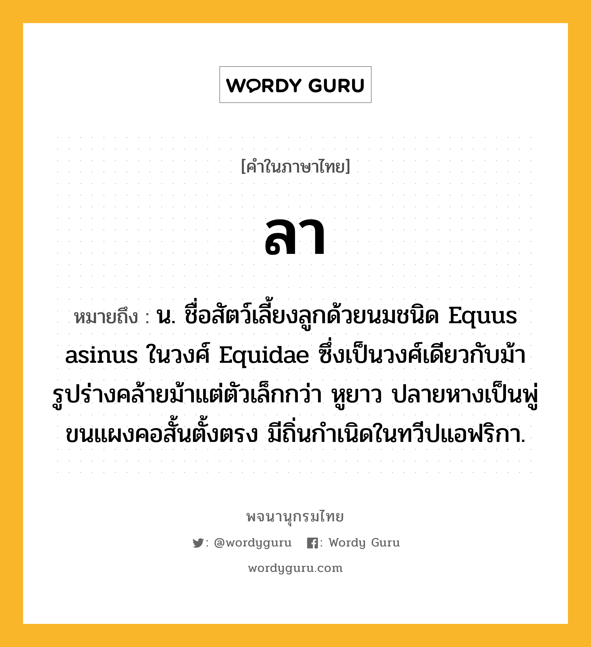 ลา ความหมาย หมายถึงอะไร?, คำในภาษาไทย ลา หมายถึง น. ชื่อสัตว์เลี้ยงลูกด้วยนมชนิด Equus asinus ในวงศ์ Equidae ซึ่งเป็นวงศ์เดียวกับม้า รูปร่างคล้ายม้าแต่ตัวเล็กกว่า หูยาว ปลายหางเป็นพู่ ขนแผงคอสั้นตั้งตรง มีถิ่นกําเนิดในทวีปแอฟริกา.