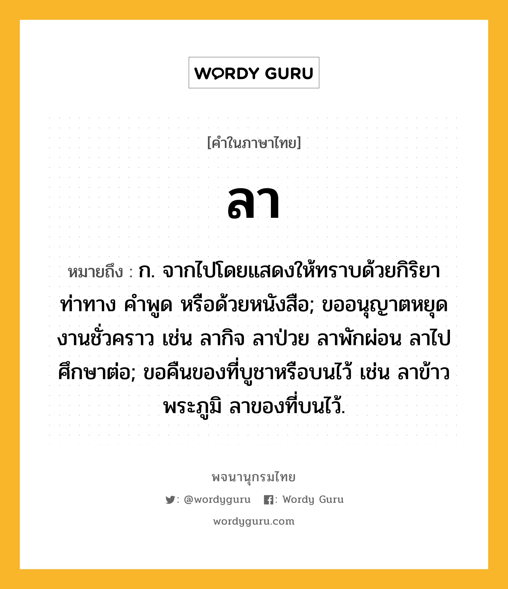 ลา ความหมาย หมายถึงอะไร?, คำในภาษาไทย ลา หมายถึง ก. จากไปโดยแสดงให้ทราบด้วยกิริยาท่าทาง คําพูด หรือด้วยหนังสือ; ขออนุญาตหยุดงานชั่วคราว เช่น ลากิจ ลาป่วย ลาพักผ่อน ลาไปศึกษาต่อ; ขอคืนของที่บูชาหรือบนไว้ เช่น ลาข้าวพระภูมิ ลาของที่บนไว้.