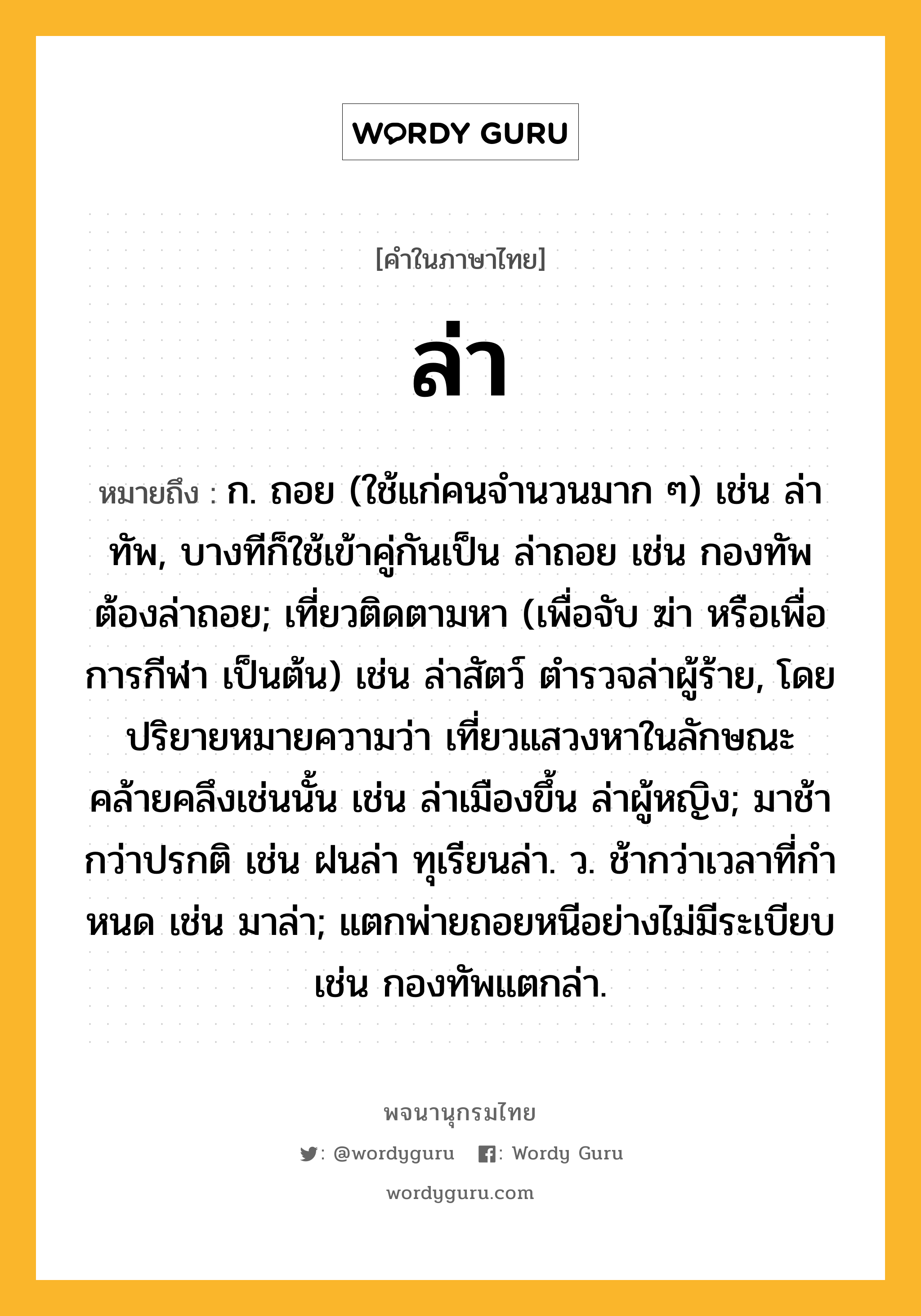 ล่า ความหมาย หมายถึงอะไร?, คำในภาษาไทย ล่า หมายถึง ก. ถอย (ใช้แก่คนจํานวนมาก ๆ) เช่น ล่าทัพ, บางทีก็ใช้เข้าคู่กันเป็น ล่าถอย เช่น กองทัพต้องล่าถอย; เที่ยวติดตามหา (เพื่อจับ ฆ่า หรือเพื่อการกีฬา เป็นต้น) เช่น ล่าสัตว์ ตำรวจล่าผู้ร้าย, โดยปริยายหมายความว่า เที่ยวแสวงหาในลักษณะคล้ายคลึงเช่นนั้น เช่น ล่าเมืองขึ้น ล่าผู้หญิง; มาช้ากว่าปรกติ เช่น ฝนล่า ทุเรียนล่า. ว. ช้ากว่าเวลาที่กําหนด เช่น มาล่า; แตกพ่ายถอยหนีอย่างไม่มีระเบียบ เช่น กองทัพแตกล่า.