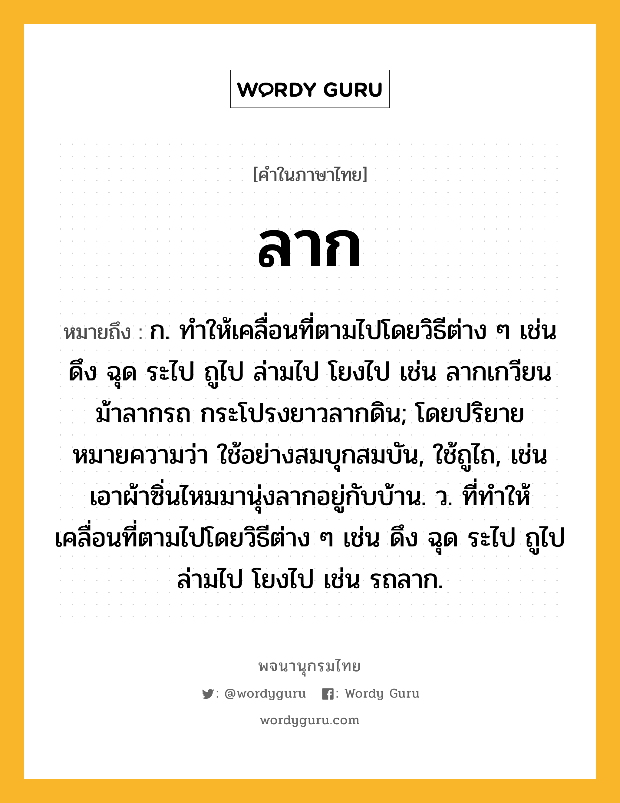 ลาก ความหมาย หมายถึงอะไร?, คำในภาษาไทย ลาก หมายถึง ก. ทําให้เคลื่อนที่ตามไปโดยวิธีต่าง ๆ เช่น ดึง ฉุด ระไป ถูไป ล่ามไป โยงไป เช่น ลากเกวียน ม้าลากรถ กระโปรงยาวลากดิน; โดยปริยายหมายความว่า ใช้อย่างสมบุกสมบัน, ใช้ถูไถ, เช่น เอาผ้าซิ่นไหมมานุ่งลากอยู่กับบ้าน. ว. ที่ทำให้เคลื่อนที่ตามไปโดยวิธีต่าง ๆ เช่น ดึง ฉุด ระไป ถูไป ล่ามไป โยงไป เช่น รถลาก.